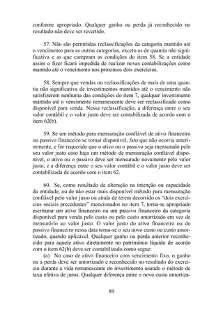 conforme apropriado. Qualquer ganho ou perda já reconhecido no 
resultado não deve ser revertido. 
57. Não são permitidas reclassificações da categoria mantido até 
o vencimento para as outras categorias, exceto as de quantia não signi-ficativa 
e as que cumpram as condições do item 58. Se a entidade 
assim o fizer ficará impedida de realizar novas contabilizações como 
mantido até o vencimento nos próximos dois exercícios. 
58. Sempre que vendas ou reclassificações de mais de uma quan-tia 
não significativa de investimentos mantidos até o vencimento não 
satisfizerem nenhuma das condições do item 7, qualquer investimento 
mantido até o vencimento remanescente deve ser reclassificado como 
disponível para venda. Nessa reclassificação, a diferença entre o seu 
valor contábil e o valor justo deve ser contabilizada de acordo com o 
item 62(b). 
59. Se um método para mensuração confiável de ativo financeiro 
ou passivo financeiro se tornar disponível, fato que não ocorria anteri-ormente, 
e for requerido que o ativo ou o passivo seja mensurado pelo 
seu valor justo caso haja um método de mensuração confiável dispo-nível, 
o ativo ou o passivo deve ser mensurado novamente pelo valor 
justo, e a diferença entre o seu valor contábil e o valor justo deve ser 
contabilizada de acordo com o item 62. 
60. Se, como resultado de alteração na intenção ou capacidade 
da entidade, ou de não estar mais disponível método para mensuração 
confiável pelo valor justo ou ainda de terem decorrido os “dois exercí-cios 
sociais precedentes” mencionados no item 7, torna-se apropriado 
escriturar um ativo financeiro ou um passivo financeiro da categoria 
disponível para venda pelo custo ou pelo custo amortizado em vez de 
mensurá-lo ao valor justo. O valor justo do ativo financeiro ou do 
passivo financeiro nessa data torna-se o seu novo custo ou custo amor-tizado, 
quando aplicável. Qualquer ganho ou perda anterior reconhe-cido 
para aquele ativo diretamente no patrimônio líquido de acordo 
com o item 62(b) deve ser contabilizado como segue: 
(a) No caso de ativo financeiro com vencimento fixo, o ganho 
ou a perda deve ser amortizado e reconhecido no resultado do exercí-cio 
durante a vida remanescente do investimento usando o método de 
taxa efetiva de juros. Qualquer diferença entre o novo custo amortiza- 
89 
 