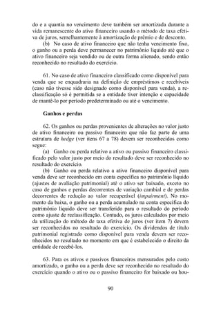 do e a quantia no vencimento deve também ser amortizada durante a 
vida remanescente do ativo financeiro usando o método de taxa efeti-va 
de juros, semelhantemente à amortização de prêmio e de desconto. 
(b) No caso de ativo financeiro que não tenha vencimento fixo, 
o ganho ou a perda deve permanecer no patrimônio líquido até que o 
ativo financeiro seja vendido ou de outra forma alienado, sendo então 
reconhecido no resultado do exercício. 
61. No caso de ativo financeiro classificado como disponível para 
venda que se enquadraria na definição de empréstimos e recebíveis 
(caso não tivesse sido designado como disponível para venda), a re-classificação 
só é permitida se a entidade tiver intenção e capacidade 
de mantê-lo por período predeterminado ou até o vencimento. 
90 
Ganhos e perdas 
62. Os ganhos ou perdas provenientes de alterações no valor justo 
de ativo financeiro ou passivo financeiro que não faz parte de uma 
estrutura de hedge (ver itens 67 a 78) devem ser reconhecidos como 
segue: 
(a) Ganho ou perda relativo a ativo ou passivo financeiro classi-ficado 
pelo valor justo por meio do resultado deve ser reconhecido no 
resultado do exercício. 
(b) Ganho ou perda relativo a ativo financeiro disponível para 
venda deve ser reconhecido em conta específica no patrimônio líquido 
(ajustes de avaliação patrimonial) até o ativo ser baixado, exceto no 
caso de ganhos e perdas decorrentes de variação cambial e de perdas 
decorrentes de redução ao valor recuperável (impairment). No mo-mento 
da baixa, o ganho ou a perda acumulado na conta específica do 
patrimônio líquido deve ser transferido para o resultado do período 
como ajuste de reclassificação. Contudo, os juros calculados por meio 
da utilização do método de taxa efetiva de juros (ver item 7) devem 
ser reconhecidos no resultado do exercício. Os dividendos de título 
patrimonial registrado como disponível para venda devem ser reco-nhecidos 
no resultado no momento em que é estabelecido o direito da 
entidade de recebê-los. 
63. Para os ativos e passivos financeiros mensurados pelo custo 
amortizado, o ganho ou a perda deve ser reconhecido no resultado do 
exercício quando o ativo ou o passivo financeiro for baixado ou hou- 
 