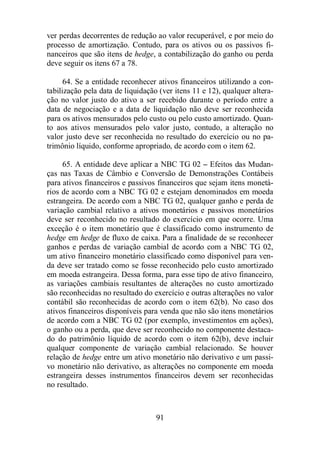 ver perdas decorrentes de redução ao valor recuperável, e por meio do 
processo de amortização. Contudo, para os ativos ou os passivos fi-nanceiros 
que são itens de hedge, a contabilização do ganho ou perda 
91 
deve seguir os itens 67 a 78. 
64. Se a entidade reconhecer ativos financeiros utilizando a con-tabilização 
pela data de liquidação (ver itens 11 e 12), qualquer altera-ção 
no valor justo do ativo a ser recebido durante o período entre a 
data de negociação e a data de liquidação não deve ser reconhecida 
para os ativos mensurados pelo custo ou pelo custo amortizado. Quan-to 
aos ativos mensurados pelo valor justo, contudo, a alteração no 
valor justo deve ser reconhecida no resultado do exercício ou no pa-trimônio 
líquido, conforme apropriado, de acordo com o item 62. 
65. A entidade deve aplicar a NBC TG 02 – Efeitos das Mudan-ças 
nas Taxas de Câmbio e Conversão de Demonstrações Contábeis 
para ativos financeiros e passivos financeiros que sejam itens monetá-rios 
de acordo com a NBC TG 02 e estejam denominados em moeda 
estrangeira. De acordo com a NBC TG 02, qualquer ganho e perda de 
variação cambial relativo a ativos monetários e passivos monetários 
deve ser reconhecido no resultado do exercício em que ocorre. Uma 
exceção é o item monetário que é classificado como instrumento de 
hedge em hedge de fluxo de caixa. Para a finalidade de se reconhecer 
ganhos e perdas de variação cambial de acordo com a NBC TG 02, 
um ativo financeiro monetário classificado como disponível para ven-da 
deve ser tratado como se fosse reconhecido pelo custo amortizado 
em moeda estrangeira. Dessa forma, para esse tipo de ativo financeiro, 
as variações cambiais resultantes de alterações no custo amortizado 
são reconhecidas no resultado do exercício e outras alterações no valor 
contábil são reconhecidas de acordo com o item 62(b). No caso dos 
ativos financeiros disponíveis para venda que não são itens monetários 
de acordo com a NBC TG 02 (por exemplo, investimentos em ações), 
o ganho ou a perda, que deve ser reconhecido no componente destaca-do 
do patrimônio líquido de acordo com o item 62(b), deve incluir 
qualquer componente de variação cambial relacionado. Se houver 
relação de hedge entre um ativo monetário não derivativo e um passi-vo 
monetário não derivativo, as alterações no componente em moeda 
estrangeira desses instrumentos financeiros devem ser reconhecidas 
no resultado. 
 