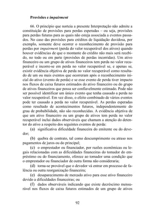 92 
Provisões e impairment 
66. O princípio que norteia a presente Interpretação não admite a 
constituição de provisões para perdas esperadas – ou seja, provisões 
para perdas futuras para as quais não esteja associada a eventos passa-dos. 
No caso das provisões para créditos de liquidação duvidosa, por 
exemplo, somente deve ocorrer o reconhecimento de provisão para 
perdas por impairment (perda do valor recuperável dos ativos) quando 
houver evidências de que o montante do crédito não mais será recebi-do, 
no todo ou em parte (provisões de perdas incorridas). Um ativo 
financeiro ou um grupo de ativos financeiros tem perda no valor recu-perável 
e incorre-se em perda no valor recuperável se, e apenas se, 
existir evidência objetiva de perda no valor recuperável como resulta-do 
de um ou mais eventos que ocorreram após o reconhecimento ini-cial 
do ativo (evento de perda) e se esse evento de perda tiver impacto 
nos fluxos de caixa futuros estimados do ativo financeiro ou do grupo 
de ativos financeiros que possa ser confiavelmente estimado. Pode não 
ser possível identificar um único evento que tenha causado a perda no 
valor recuperável. Em vez disso, o efeito combinado de vários eventos 
pode ter causado a perda no valor recuperável. As perdas esperadas 
como resultado de acontecimentos futuros, independentemente do 
grau de probabilidade, não são reconhecidas. A evidência objetiva de 
que um ativo financeiro ou um grupo de ativos tem perda no valor 
recuperável inclui dados observáveis que chamam a atenção do deten-tor 
do ativo a respeito dos seguintes eventos de perda: 
(a) significativa dificuldade financeira do emitente ou do deve-dor; 
(b) quebra de contrato, tal como descumprimento ou atraso nos 
pagamentos de juros ou do principal; 
(c) o emprestador ou financiador, por razões econômicas ou le-gais 
relacionadas com as dificuldades financeiras do tomador do em-préstimo 
ou do financiamento, oferece ao tomador uma condição que 
o emprestador ou financiador de outra forma não consideraria; 
(d) torna-se provável que o devedor vá entrar em processo de fa-lência 
ou outra reorganização financeira; 
(e) desaparecimento de mercado ativo para esse ativo financeiro 
devido a dificuldades financeiras; ou 
(f) dados observáveis indicando que existe decréscimo mensu-rável 
nos fluxos de caixa futuros estimados de um grupo de ativos 
 