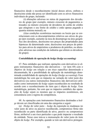 financeiros desde o reconhecimento inicial desses ativos, embora o 
decréscimo ainda não possa ser identificado com os ativos financeiros 
individuais do grupo, incluindo: 
(i) alterações adversas no status de pagamento dos devedo-res 
do grupo (por exemplo, número crescente de pagamentos a-trasados 
ou número crescente de devedores de cartão de crédito 
que atingiram o seu limite de crédito e estão apenas pagando a 
quantia mínima mensal); ou 
(ii)as condições econômicas nacionais ou locais que se cor-relacionam 
com os descumprimentos relativos aos ativos do gru-po 
(por exemplo, aumento na taxa de desemprego na área geográ-fica 
dos devedores, decréscimo nos preços das propriedades para 
hipotecas de determinado setor, decréscimo nos preços do petró-leo 
para ativos de empréstimo a produtores de petróleo, ou altera-ções 
adversas nas condições da indústria que afetem os devedores 
do grupo). 
Contabilidade de operação de hedge (hedge accounting) 
67. Para entidades que realizam operações com derivativos (e al-guns 
instrumentos financeiros não derivativos – ver item 69) com o 
objetivo de hedge em relação a um risco específico determinado e 
documentado, há a possibilidade de aplicação da metodologia deno-minada 
contabilidade de operações de hedge (hedge accounting). Essa 
metodologia faz com que os impactos na variação do valor justo dos 
derivativos (ou outros instrumentos financeiros não derivativos) utili-zados 
como instrumento de hedge sejam reconhecidos no resultado de 
acordo com o reconhecimento do item que é objeto de hedge. Essa 
metodologia, portanto, faz com que os impactos contábeis das opera-ções 
de hedge sejam os mesmos que os impactos econômicos, em 
consonância com o regime de competência. 
68. As operações com instrumentos financeiros destinadas a hed-ge 
devem ser classificadas em uma das categorias a seguir: 
(a) Hedge de valor justo – hedge da exposição às mudanças no 
valor justo de ativo ou passivo reconhecido, compromisso firme não 
reconhecido ou parte identificada de ativo, passivo ou compromisso 
firme, atribuível a um risco particular e que pode impactar o resultado 
da entidade. Nesse caso tem-se a mensuração do valor justo do item 
objeto de hedge. Por exemplo, quando se tem um derivativo protegen- 
93 
 