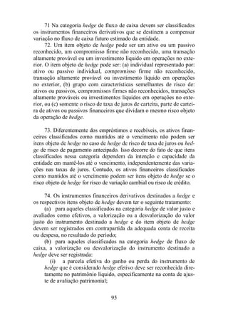 71 Na categoria hedge de fluxo de caixa devem ser classificados 
os instrumentos financeiros derivativos que se destinem a compensar 
variação no fluxo de caixa futuro estimado da entidade. 
72. Um item objeto de hedge pode ser um ativo ou um passivo 
reconhecido, um compromisso firme não reconhecido, uma transação 
altamente provável ou um investimento líquido em operações no exte-rior. 
O item objeto de hedge pode ser: (a) individual representado por: 
ativo ou passivo individual, compromisso firme não reconhecido, 
transação altamente provável ou investimento líquido em operações 
no exterior, (b) grupo com características semelhantes de risco de: 
ativos ou passivos, compromissos firmes não reconhecidos, transações 
altamente prováveis ou investimentos líquidos em operações no exte-rior, 
ou (c) somente o risco de taxa de juros de carteira, parte de cartei-ra 
de ativos ou passivos financeiros que dividam o mesmo risco objeto 
da operação de hedge. 
73. Diferentemente dos empréstimos e recebíveis, os ativos finan-ceiros 
classificados como mantidos até o vencimento não podem ser 
itens objeto de hedge no caso de hedge de risco de taxa de juros ou hed-ge 
de risco de pagamento antecipado. Isso decorre do fato de que itens 
classificados nessa categoria dependem da intenção e capacidade da 
entidade em mantê-los até o vencimento, independentemente das varia-ções 
nas taxas de juros. Contudo, os ativos financeiros classificados 
como mantidos até o vencimento podem ser itens objeto de hedge se o 
risco objeto de hedge for risco de variação cambial ou risco de crédito. 
74. Os instrumentos financeiros derivativos destinados a hedge e 
os respectivos itens objeto de hedge devem ter o seguinte tratamento: 
(a) para aqueles classificados na categoria hedge de valor justo e 
avaliados como efetivos, a valorização ou a desvalorização do valor 
justo do instrumento destinado a hedge e do item objeto de hedge 
devem ser registrados em contrapartida da adequada conta de receita 
ou despesa, no resultado do período; 
(b) para aqueles classificados na categoria hedge de fluxo de 
caixa, a valorização ou desvalorização do instrumento destinado a 
hedge deve ser registrada: 
(i) a parcela efetiva do ganho ou perda do instrumento de 
hedge que é considerado hedge efetivo deve ser reconhecida dire-tamente 
no patrimônio líquido, especificamente na conta de ajus-te 
95 
de avaliação patrimonial; 
 
