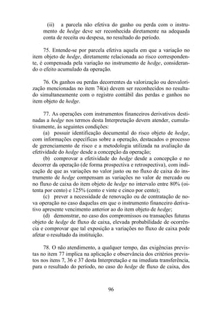 (ii) a parcela não efetiva do ganho ou perda com o instru-mento 
de hedge deve ser reconhecida diretamente na adequada 
conta de receita ou despesa, no resultado do período. 
75. Entende-se por parcela efetiva aquela em que a variação no 
item objeto de hedge, diretamente relacionada ao risco corresponden-te, 
é compensada pela variação no instrumento de hedge, consideran-do 
o efeito acumulado da operação. 
76. Os ganhos ou perdas decorrentes da valorização ou desvalori-zação 
mencionadas no item 74(a) devem ser reconhecidos no resulta-do 
simultaneamente com o registro contábil das perdas e ganhos no 
96 
item objeto de hedge. 
77. As operações com instrumentos financeiros derivativos desti-nadas 
a hedge nos termos desta Interpretação devem atender, cumula-tivamente, 
às seguintes condições: 
(a) possuir identificação documental do risco objeto de hedge, 
com informações específicas sobre a operação, destacados o processo 
de gerenciamento de risco e a metodologia utilizada na avaliação da 
efetividade do hedge desde a concepção da operação; 
(b) comprovar a efetividade do hedge desde a concepção e no 
decorrer da operação (de forma prospectiva e retrospectiva), com indi-cação 
de que as variações no valor justo ou no fluxo de caixa do ins-trumento 
de hedge compensam as variações no valor de mercado ou 
no fluxo de caixa do item objeto de hedge no intervalo entre 80% (oi-tenta 
por cento) e 125% (cento e vinte e cinco por cento); 
(c) prever a necessidade de renovação ou de contratação de no-va 
operação no caso daquelas em que o instrumento financeiro deriva-tivo 
apresente vencimento anterior ao do item objeto de hedge; 
(d) demonstrar, no caso dos compromissos ou transações futuras 
objeto de hedge de fluxo de caixa, elevada probabilidade de ocorrên-cia 
e comprovar que tal exposição a variações no fluxo de caixa pode 
afetar o resultado da instituição. 
78. O não atendimento, a qualquer tempo, das exigências previs-tas 
no item 77 implica na aplicação e observância dos critérios previs-tos 
nos itens 7, 36 e 37 desta Interpretação e na imediata transferência, 
para o resultado do período, no caso do hedge de fluxo de caixa, dos 
 
