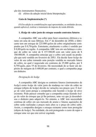 98 
ção dos instrumentos financeiros; 
(l) efeitos da adoção inicial desta Interpretação. 
Guia de Implementação (*) 
(*) Em adição às contabilizações aqui apresentadas, as entidades devem, 
quando aplicável, realizar o tratamento do imposto de renda diferido. 
1. Hedge de valor justo de estoque usando contratos futuros 
A companhia ABC usa cobre para fazer conectores elétricos e a-rame 
em uma de suas fábricas. Em 1º de dezembro de 20X0, o fabri-cante 
tem um estoque de 225.000 quilos de cobre originalmente com-prados 
por $ 0,70/quilo. Entretanto, atualmente o cobre é vendido por 
$ 0,80/quilo na região. A companhia ABC tem em seu balanço o esto-que 
de cobre no valor de $ 157.500,00 com um valor justo de $ 
180.000,00. A companhia antecipa que o cobre será usado na produ-ção 
que será vendida em fevereiro de 20X1. Ela decide fazer hedge do 
valor de seu cobre tomando uma posição vendida no mercado futuro 
de cobre, no qual é negociado em contratos de 25.000 quilos, por $ 
0,795/quilo, para 19 de fevereiro. Há necessidade de se fazer um de-pósito 
de margem de $ 600,00 por contrato, o qual a companhia paga 
em dinheiro. 
Designação do hedge 
A companhia ABC designa os contratos futuros (instrumentos de 
hedge) como hedge do valor justo da mudança no valor do cobre no 
estoque (objeto de hedge) devido às variações nos preços spot. É hed-ge 
de valor justo porque a companhia está fazendo o hedge de ativo 
existente. Pode parecer estranho que a companhia esteja fazendo hed-ge 
do valor do estoque que já lhe pertence, uma vez que já desembol-sou 
o dinheiro para adquiri-lo. No entanto, a ABC tem necessidade 
contínua de cobre em seu mercado de arame e futuras aquisições de 
cobre serão realizadas a preços mais altos se o preço do cobre subir. 
Assim, a companhia designa o estoque existente como item protegido 
(objeto de hedge). Na realidade, ela está protegendo o custo de repor o 
estoque uma vez que este estiver esgotado. 
 