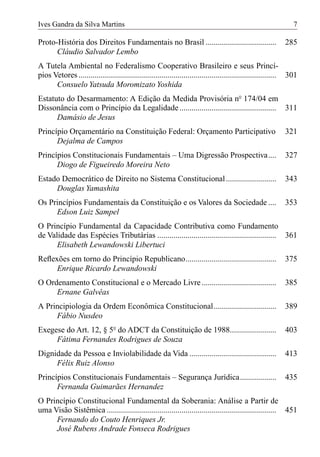 Ives Gandra da Silva Martins                                                                                     7

Proto-História dos Direitos Fundamentais no Brasil ...................................                       285
      Cláudio Salvador Lembo
A Tutela Ambiental no Federalismo Cooperativo Brasileiro e seus Princí-
pios Vetores .................................................................................................. 301
      Consuelo Yatsuda Moromizato Yoshida
Estatuto do Desarmamento: A Edição da Medida Provisória nº 174/04 em
Dissonância com o Princípio da Legalidade ................................................ 311
      Damásio de Jesus
Princípio Orçamentário na Constituição Federal: Orçamento Participativo                                      321
      Dejalma de Campos
Princípios Constitucionais Fundamentais – Uma Digressão Prospectiva....                                      327
      Diogo de Figueiredo Moreira Neto
Estado Democrático de Direito no Sistema Constitucional .........................                            343
     Douglas Yamashita
Os Princípios Fundamentais da Constituição e os Valores da Sociedade ....                                    353
     Edson Luiz Sampel
O Princípio Fundamental da Capacidade Contributiva como Fundamento
de Validade das Espécies Tributárias ........................................................... 361
      Elisabeth Lewandowski Libertuci
Reﬂexões em torno do Princípio Republicano.............................................                      375
     Enrique Ricardo Lewandowski
O Ordenamento Constitucional e o Mercado Livre .....................................                         385
     Ernane Galvêas
A Principiologia da Ordem Econômica Constitucional...............................                            389
     Fábio Nusdeo
Exegese do Art. 12, § 5º do ADCT da Constituição de 1988.......................                              403
     Fátima Fernandes Rodrigues de Souza
Dignidade da Pessoa e Inviolabilidade da Vida ...........................................                    413
     Félix Ruiz Alonso
Princípios Constitucionais Fundamentais – Segurança Jurídica..................                               435
      Fernanda Guimarães Hernandez
O Princípio Constitucional Fundamental da Soberania: Análise a Partir de
uma Visão Sistêmica .................................................................................... 451
     Fernando do Couto Henriques Jr.
     José Rubens Andrade Fonseca Rodrigues
 