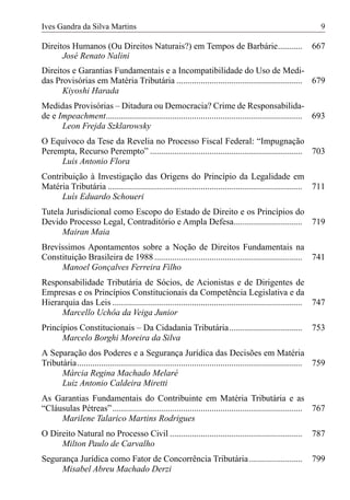 Ives Gandra da Silva Martins                                                                                      9

Direitos Humanos (Ou Direitos Naturais?) em Tempos de Barbárie...........                                     667
      José Renato Nalini
Direitos e Garantias Fundamentais e a Incompatibilidade do Uso de Medi-
das Provisórias em Matéria Tributária ......................................................... 679
      Kiyoshi Harada
Medidas Provisórias – Ditadura ou Democracia? Crime de Responsabilida-
de e Impeachment......................................................................................... 693
      Leon Frejda Szklarowsky
O Equívoco da Tese da Revelia no Processo Fiscal Federal: “Impugnação
Perempta, Recurso Perempto” ..................................................................... 703
     Luis Antonio Flora
Contribuição à Investigação das Origens do Princípio da Legalidade em
Matéria Tributária ........................................................................................ 711
     Luís Eduardo Schoueri
Tutela Jurisdicional como Escopo do Estado de Direito e os Princípios do
Devido Processo Legal, Contraditório e Ampla Defesa............................... 719
      Mairan Maia
Brevíssimos Apontamentos sobre a Noção de Direitos Fundamentais na
Constituição Brasileira de 1988 ................................................................... 741
     Manoel Gonçalves Ferreira Filho
Responsabilidade Tributária de Sócios, de Acionistas e de Dirigentes de
Empresas e os Princípios Constitucionais da Competência Legislativa e da
Hierarquia das Leis ...................................................................................... 747
     Marcello Uchôa da Veiga Junior
Princípios Constitucionais – Da Cidadania Tributária .................................                        753
      Marcelo Borghi Moreira da Silva
A Separação dos Poderes e a Segurança Jurídica das Decisões em Matéria
Tributária...................................................................................................... 759
      Márcia Regina Machado Melaré
      Luiz Antonio Caldeira Miretti
As Garantias Fundamentais do Contribuinte em Matéria Tributária e as
“Cláusulas Pétreas” ...................................................................................... 767
     Marilene Talarico Martins Rodrigues
O Direito Natural no Processo Civil ............................................................              787
     Milton Paulo de Carvalho
Segurança Jurídica como Fator de Concorrência Tributária ........................                             799
     Misabel Abreu Machado Derzi
 