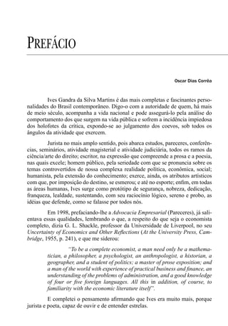 PREFÁCIO
                                                                 Oscar Dias Corrêa



        Ives Gandra da Silva Martins é das mais completas e fascinantes perso-
nalidades do Brasil contemporâneo. Digo-o com a autoridade de quem, há mais
de meio século, acompanha a vida nacional e pode assegurá-lo pela análise do
comportamento dos que surgem na vida pública e sofrem a incidência impiedosa
dos holofotes da crítica, expondo-se ao julgamento dos coevos, sob todos os
ângulos da atividade que exercem.
         Jurista no mais amplo sentido, pois abarca estudos, pareceres, conferên-
cias, seminários, atividade magisterial e atividade judiciária, todos os ramos da
ciência/arte do direito; escritor, na expressão que compreende a prosa e a poesia,
nas quais excele; homem público, pela seriedade com que se pronuncia sobre os
temas controvertidos de nossa complexa realidade política, econômica, social;
humanista, pela extensão do conhecimento; exerce, ainda, os atributos artísticos
com que, por imposição do destino, se esmerou; e até no esporte; enﬁm, em todas
as áreas humanas, Ives surge como protótipo de segurança, nobreza, dedicação,
franqueza, lealdade, sustentando, com seu raciocínio lógico, sereno e probo, as
idéias que defende, como se falasse por todos nós.
         Em 1998, prefaciando-lhe a Advocacia Empresarial (Pareceres), já sali-
entava essas qualidades, lembrando o que, a respeito do que seja o economista
completo, dizia G. L. Shackle, professor da Universidade de Liverpool, no seu
Uncertainty of Economics and Other Reﬂections (At the University Press, Cam-
bridge, 1955, p. 241), e que me siderou:
                   “To be a complete economist, a man need only be a mathema-
         tician, a philosopher, a psychologist, an anthropologist, a historian, a
         geographer, and a student of politics; a master of prose exposition; and
         a man of the world with experience of practical business and ﬁnance, an
         understanding of the problems of administration, and a good knowledge
         of four or ﬁve foreign languages. All this in addition, of course, to
         familiarity with the economic literature itself”.
          E completei o pensamento aﬁrmando que Ives era muito mais, porque
jurista e poeta, capaz de ouvir e de entender estrelas.
 