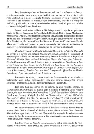 12                                                             Oscar Dias Corrêa

         Depois soube que Ives se formara em perfumaria em Grasse, na França,
e, exímio pianista, faria inveja, segundo Guiomar Novais, ao seu genial irmão
João Carlos, hoje o maior intérprete de Bach, ou ao mais jovem e vitorioso José
Eduardo; e até campeão de karatê, o que, infelizmente, levando-o a estrepolia
indébita, quebrou-lhe a mão, retirando-o dos recitais musicais para nos brindar
com os recitais jurídicos e literários.
          Sua atividade não tem limites. Não há que esquecer que Ives é professor
titular de Direito Econômico da Faculdade de Direito da Universidade Mackenzie;
professor de Direito Constitucional na mesma Universidade; professor de Direito
Tributário das Faculdades Metropolitanas Unidas; professor emérito da Universi-
dade Mackenzie, da Universidade Paulista e da Escola de Comando do Estado
Maior do Exército; entre outras; e nesses campos são essenciais seus estudos e os
inumeráveis pareceres incluídos em volumes da expressiva atualidade:
         Direito Econômico e Direito Tributário; Da sanção tributária; O Estado
de direito e o direito do Estado; Imposto de Renda (Estudos e Pareceres); A
apropriação indébita no Direito tributário; Direito Econômico e Segurança
Nacional; Direito Constitucional Tributário; Teoria da Imposição Tributária;
Direito Empresarial; Direito Tributário Interpretado; Direito Econômico e Em-
presarial; Direito Econômico; Direito Tributário e Econômico; Direito Público e
Empresarial; Sistema Tributário na Constituição de 1988; A Constituição Apli-
cada (10 volumes); Direito Constitucional Interpretado; Questões de Direito
Econômico; Temas atuais de Direito Tributário; etc.
        Em todos os temas, controvertidos ou fundamentais, merecem-lhe o
tratamento sério, culto, esclarecedor, com que renova concepções, critica
soluções e marca posição como luminar respeitado e admirado.
         Isso sem falar nas obras em co-autoria, de que ressalto, apenas, os
Comentários à Constituição do Brasil, com o saudoso e eminente Celso Ribeiro
Bastos, nos seus 9 volumes; os Comentários à Lei de Sociedades Anônimas, com
Geraldo de Camargo Vidigal (5 vols.); os Comentários ao Código Tributário
Nacional, com Hamilton Dias de Souza e Henry Tilbery (5 vols.); recentemente
os estudos de O Estado do Futuro; A Defesa do contribuinte no direito Brasileiro
e tantos outros, por ele coordenados, que é difícil enumerar nesta breve resenha.
         Ou nas que versam aspectos sociais e ﬁlosóﬁcos, análise da realidade de
nossos dias: Direito Natural, O Poder, A nova classe ociosa; Uma Visão do
Mundo Contemporâneo, e A Era das Contradições; tratando de todos os temas
cruciais do ﬁm do século e do milênio e das interrogações angustiantes que nos
formulamos, sem resposta razoável.
         Em Uma Visão do Mundo Contemporâneo, sobre esse mundo de “con-
trastes e confrontos”, Ives exerce seu poder de análise e crítica e, fundado na
 