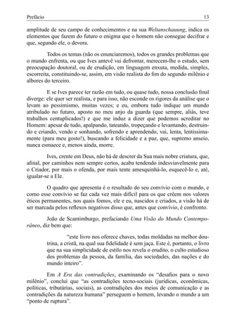 Prefácio                                                                            13

amplitude de seu campo de conhecimentos e na sua Weltanschauung, indica os
elementos que fazem do futuro o enigma que o homem não consegue decifrar e
que, segundo ele, o devora.

         Todos os temas (não os enunciaremos), todos os grandes problemas que
o mundo enfrenta, ou que Ives antevê vai defrontar, merecem-lhe o estudo, sem
preocupação doutoral, ou de erudição, em linguagem enxuta, medida, simples,
escorreita, constituindo-se, assim, em visão realista do ﬁm do segundo milênio e
albores do terceiro.

         E se Ives parece ter razão em tudo, ou quase tudo, nossa conclusão ﬁnal
diverge: ele quer ser realista, e para isso, não esconde os rigores da análise que o
levam ao pessimismo, muitas vezes; e eu, embora tudo indique um mundo
atribulado no futuro, aposto no meu anjo da guarda (que sempre, aliás, teve
trabalhos centuplicados!) e que me induz a dizer que podemos acreditar no
Homem: apesar de tudo, apalpando, tateando, tropeçando e levantando, destruin-
do e criando, vendo e sonhando, sofrendo e aprendendo, vai, lenta, lentissima-
mente (para meu gosto!), buscando a felicidade e a paz, que, supremo anseio,
nunca esmaece e, menos ainda, morre.

         Ives, crente em Deus, não há de descrer da Sua mais nobre criatura, que,
aﬁnal, por caminhos nem sempre certos, acaba tendendo indesviavelmente para
o Criador, por mais o ofenda, por mais tente amesquinhá-lo, esquecê-lo e, até,
igualar-se a Ele.

         O quadro que apresenta é o resultado do seu convívio com o mundo, e
como esse convívio se faz cada vez mais difícil para os que crêem nos valores
éticos permanentes, nos quais fomos, ele e eu, nascidos e criados, a visão há de
ser marcada pelos reﬂexos negativos disso que, antes que convívio, é confronto.

         João de Scantimburgo, prefaciando Uma Visão do Mundo Contempo-
râneo, diz bem que:

                     “este livro nos oferece chaves, todas moldadas na melhor dou-
           trina, a cristã, na qual sua ﬁdelidade é sem jaça. Este é, portanto, o livro
           que na sua simplicidade de estilo nos revela o erudito, o culto estudioso
           dos problemas da pessoa, da família, das sociedades, das nações e do
           mundo inteiro”.

          Em A Era das contradições, examinando os “desaﬁos para o novo
milênio”, conclui que “as contradições tecno-sociais (jurídicas, econômicas,
políticas, tributárias, sociais), as contradições dos meios de comunicação e as
contradições da natureza humana” perseguem o homem, levando o mundo a um
“ponto de ruptura”.
 