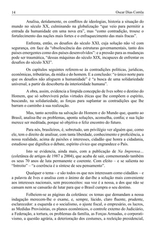 14                                                              Oscar Dias Corrêa

         Analisa, detidamente, os conﬂitos de ideologias, historia a situação do
mundo no século XX, culminando na globalização “que veio para permitir a
entrada da humanidade em uma nova era”, mas “como contradição, trouxe o
fortalecimento das nações mais fortes e o enfraquecimento das mais fracas”.
         Enfrenta, então, os desaﬁos do século XXI, cuja solução não vê com
segurança, em face da “obsolescência das estruturas governamentais, tanto dos
países emergentes como dos países desenvolvidos”: e a pressão para as mudanças
pode ser traumática, “dessas máquinas do século XIX, incapazes de enfrentar os
desaﬁos do século XXI”.
         Os capítulos seguintes referem-se às contradições políticas, jurídicas,
econômicas, tributárias, da mídia e do homem. E a conclusão: “o único norte para
que os desaﬁos não afoguem a humanidade” é “a busca de uma solidariedade
universal, a partir da descoberta da interioridade humana”.
        A obra, assim, evidencia a límpida concepção de Ives sobre o destino do
Homem, que só sobreviverá pelas virtudes éticas que lhe compõem o espírito,
buscando, na solidariedade, as forças para suplantar as contradições que lhe
barram o caminho à sua realização.
         Mas, tanto acredita na salvação do Homem e do Mundo que, quanto ao
Brasil, analisa-lhe os problemas, aponta soluções, aconselha, conﬁa; e sua lição
merece ser meditada, porque só objetiva o feliz encontro do futuro.
         Para nós, brasileiros, é, sobretudo, um privilégio ver alguém que, como
ele, tem o direito de analisar, com tanta liberdade, conhecimento e proﬁciência, a
nossa realidade, acima de paixões e interesses, cidadão que honra a cidadania,
estudioso que digniﬁca o debate, espírito cívico que engrandece o País.
         Isto se evidencia, ainda mais, com a publicação de Na Imprensa…
(coletânea de artigos de 1987 a 2004), que acaba de sair, comemorando também
os seus 70 anos de luta permanente e coerente. Com efeito – e se salienta no
“Introito” – “a coerência é a síntese de seu pensamento”.
         Qualquer o tema – e são todos os que nos interessam como cidadãos – e
a palavra de Ives o analisa com o ânimo de dar-lhe a solução mais conveniente
aos interesses nacionais, sem preconceitos: sua voz é a nossa, a dos que não se
cansam nem se cansarão de lutar para que o Brasil cumpra o seu destino.
         Folheiem-se as páginas da coletânea: os temas que demandam a nossa
indagação merecem-lhe o exame, e, sempre, lúcido, claro ﬂuente, prudente,
esclarecedor: a esquerda e o socialismo, o ajuste ﬁscal, o empresário, os lucros,
as Medidas Provisórias, os planos econômicos, o controle externo do Judiciário,
a Federação, a tortura, os problemas da família, as Forças Armadas, o corporati-
vismo, a questão agrária, a deterioração dos costumes, a reeleição presidencial,
 