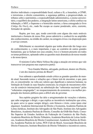 Prefácio                                                                         15

direitos individuais e responsabilidade ﬁscal, cultura e fé, a Amazônia, a CPMF,
o terrorismo, o direito comunitário, a segurança pública, a progressividade, os
tributos sobre o patrimônio, a responsabilidade administrativa, o ensino universi-
tário, o equilíbrio dos poderes, a integração latino-americana, o efeito conﬁsco na
tributação, o MST, o Supremo e o homicídio uterino, a farsa consagrada (o livro
Código Da Vinci), etc., nada lhe escapa ao exame ponderado, sério, coerente,
formador de opinião.
         Repito, por isso, que, tendo convivido com alguns dos mais notáveis
intelectuais e homens de nosso País, posso admirá-lo e conhecê-lo na amplidão
dos conhecimentos, na retidão do caráter, na coragem cívica e na disposição para
o serviço comum.
         Diﬁcilmente se encontrará alguém que tenha absorvido tão longo arco
do conhecimento; e, o mais importante, é que, ao contrário de outros grandes
humanistas, que se fecham nos seus estudos, Ives é o homem presente em todos
os temas polêmicos, opinando sobre as questões mais dramáticas do nosso mundo
e da nossa época.
         O ministro Carlos Mário Velloso lhe julga a atuação em termos que vale
transcrever (em pequena mas expressiva parte):
                   “Ives Gandra Martins, advogado, professor, doutor em Direito,
           é um dos maiores juristas do Brasil”.
          Ives submete a aprofundado estudo crítico as grandes questões do mun-
do atual, buscando rumos e soluções que o futuro terá de encontrar, e que, para
ele, se concentrarão: na volta aos valores que digniﬁcam a natureza humana; na
limitação do Estado às suas funções essenciais; na criação de mecanismos efeti-
vos de comércio internacional; na substituição das “soberanias nacionais” pelas
“soberanias congregadas”; no reequacionamento da economia; e na melhor pre-
paração dos homens públicos para a difícil arte de governar.
         Seu espírito gregário faz dele o arregimentador de vocações e talentos,
que sabe congregar e dirigir, o que explica as incontáveis instituições que criou,
às quais serve (e quase sempre dirige), com ﬁrmeza e êxito, como (para citar
algumas): Academia Internacional de Direito e Economia, Academia Paulista de
Letras Jurídicas, Instituto dos Advogados de São Paulo, Instituto dos Advogados
Brasileiros, Academia Paulista de Direito, Conselho da OAB-São Paulo, Conse-
lho Superior de Estudos Jurídicos da Federação do Comércio de São Paulo,
Academia Brasileira de Direito Tributário, Academia Brasileira de Letras Jurídi-
cas, Academia Brasileira de Direito Constitucional, Academia Paulista de Histó-
ria, Academia Paulista de Letras, PEN Club do Brasil, Associação Brasileira de
Direito Financeiro, Instituto Brasileiro de Direito Tributário e incontáveis outros,
 