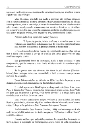 16                                                                Oscar Dias Corrêa

nacionais e estrangeiros, aos quais presta, incansavelmente, sua atividade intensa
e profícua e seu prestígio.
         Mas, há, ainda, um dado que avulta e comove: não conheço ninguém
com a capacidade leal de ajudar e admirar de Ives Gandra: nunca falta ao colega,
ao companheiro, com a voz amiga, o estímulo reconfortador, nas vitórias ou nas
adversidades, transformando nossas modestas tentativas literárias ou cientíﬁcas
em inenarráveis êxitos, que se dispõe a apregoar, cantando-os, afetuosamente, em
toda parte, em prosa e verso, com engenho e arte, que nunca lhe faltam.
         Por isso, dele disse o ministro Sydney Sanches:
                  “À ﬁgura do grande jurista, professor e pensador soma a estas
         virtudes a do equilíbrio, a da prudência, a do respeito a opiniões alheias,
         a da polidez, a da cortesia e, principalmente, a da lealdade”.
         E Ives, demais disso, tem a Poesia, na contribuição que sua obra poética
traz à nossa vida literária, e que já se avantaja em várias produções de largo
acolhimento pela crítica.
         Sua permanente fonte de inspiração, Ruth, a leal, dedicada e terna
companheira, que lhe mantém o estro desde a Universidade, é a contínua egéria
dos seus versos.
         Se les poetes sont des oiseaux: tout bruit les fait chanter (Chateau-
briand), Ives canta por natureza e necessidade, e Ruth permanece sempre o som
mavioso de seu canto.
         Desde Pelos caminhos do silêncio, de 1956, Ives faria da poesia a arma
da restauração pessoal, recuperando-se das labutas do direito.
          É verdade que mestre Tito Fulgêncio, dos grandes civilistas deste nosso
País, já depois dos 70 anos, em aula, faz bem mais de meio século, dizia: “Não
sei para que inventaram a poesia, se já havia direito!” E a briga ﬁcaria para
estabelecer as primícias de um ou outra!
          Mas, Ives nos daria depois Tempo Pretérito; e Duas Lendas, que Paulo
Bonﬁm, prefaciando, aﬁrmava adquirir a lenda de Marab “dimensão nova” no seu
estilo. E, logo após, publicaria Dois Poemas e Intemporal Espaço.
         Prefaciando-lhe Dois Poemas (Saraiva, 1994), em homenagem a Ruth,
na lembrança bíblica do Livro de Ruth e no poema “O Menino e a Descoberta”,
assinalei, à época:
         Encanta, ediﬁca, que tenha tido a ventura de escrevê-los, buscando, no
livro sagrado, a inspiração da homenagem, a que o verso dá vida esplêndida e
 