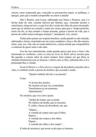 Prefácio                                                                       17

sonora; como surpreende que, vencendo os preconceitos atuais, os publique, e
apregoe, para que o mundo compartilhe seu amor à amada!
         Não é Beatriz, nem Laura, sublimadas por Dante e Petrarca, mas é a
divina lição de vida, contada (talvez) por Samuel, que, vencendo séculos e
cataclismos, chega até nós; e a que Ives dá a versão dos olhos do amor encarnado;
amor que se eterniza no coração e canta nos versos, para que o “tempo pretérito,
como ele diz, se faça sempre o tempo presente, graças à poesia da vida, que o
poema de sonho nunca consegue alcançar”, intemporal, vivo, eterno.
         Tenho pelos poetas um respeito hierático: ainda quando os não entendo,
admirando a forma, extasiando-me em como compõem a frase e lhe dão música,
ritmo, som, cor, vida, não sei senão admirá-los, a única atitude que compatibiliza
o contraste de quem sente e não sabe.
         Ives faz isso naturalmente, ainda quando parece que torce a frase e lhe
transmuda os vocábulos, como se nota no Livro de Ruth, talvez mesmo para
lhe guardar o vetusto sabor de outros tempos, bons tempos em que Deus se
entendia diretamente com os homens, e falava com os ﬁéis, cobrando-lhes a fé e
premiando-lhes a virtude.
          Já em O Menino e a Descoberta a viagem da descoberta coincide com a
vida, e o símbolo enche a poesia de mistério, que esconde e sonda:
                   “Quanto símbolo não diz o seu poema”.
           Como
                   “A árvore dos séculos,
                   No instante em que viu a eternidade,
                   Transformou-se em momento,
                   Apenasmente.”
           No mistério, que vive com o poeta
                   “Jardim do tempo, que se perde,
                   No silêncio da tumba, que se encontra.
                   É, então, a busca da descoberta, até, que
                   “Depois…
                   A vontade de corpos mais que d’olhos.
                   Depois…
                   A vontade dos corpos e dos olhos.
                   Depois…
                   A vontade dos olhos e dos corpos”…
           E tinha de acontecer, que assim se pôs para os homens:
 