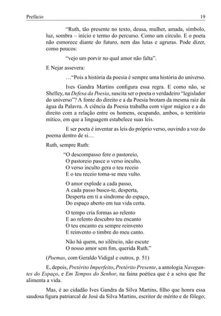 Prefácio                                                                          19

                   “Ruth, tão presente no texto, deusa, mulher, amada, símbolo,
           luz, sombra – início e termo do percurso. Como um círculo. E o poeta
           não esmorece diante do futuro, nem das lutas e agruras. Pode dizer,
           como poucos:
                    “vejo um porvir no qual amor não falta”.
           E Nejar assevera:
                    …“Pois a história da poesia é sempre uma história do universo.
                    Ives Gandra Martins conﬁgura essa regra. E como não, se
           Shelley, na Defesa da Poesia, suscita ser o poeta o verdadeiro “legislador
           do universo”? A fonte do direito e a da Poesia brotam da mesma raiz da
           água da Palavra. A ciência da Poesia trabalha com vigor mágico e a do
           direito com a relação entre os homens, ocupando, ambos, o território
           mítico, em que a linguagem estabelece suas leis.
                  E ser poeta é inventar as leis do próprio verso, ouvindo a voz do
           poema dentro de si…
           Ruth, sempre Ruth:
                   “O descompasso fere o pastoreio,
                    O pastoreio pasce o verso inculto,
                    O verso inculto gera o teu receio
                    E o teu receio torna-se meu vulto.
                    O amor explode a cada passo,
                    A cada passo busco-te, desperta,
                    Desperta em ti a síndrome do espaço,
                    Do espaço aberto em tua vida certa.
                    O tempo cria formas ao relento
                    E ao relento descubro teu encanto
                    O teu encanto eu sempre reinvento
                    E reinvento o timbre do meu canto.
                    Não há quem, no silêncio, não escute
                    O nosso amor sem ﬁm, querida Ruth.”
           (Poemas, com Geraldo Vidigal e outros, p. 51)
        E, depois, Pretérito Imperfeito, Pretérito Presente, a antologia Navegan-
tes do Espaço, e Em Tempos do Senhor, na faina poética que é a seiva que lhe
alimenta a vida.
        Mas, é ao cidadão Ives Gandra da Silva Martins, ﬁlho que honra essa
saudosa ﬁgura patriarcal de José da Silva Martins, escritor de mérito e de fôlego;
 