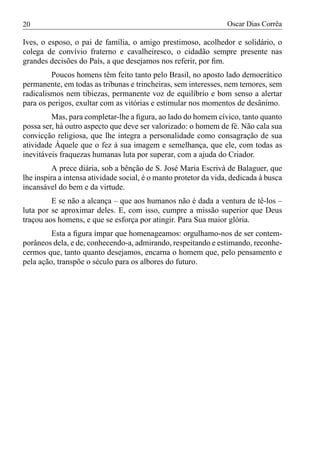 20                                                                Oscar Dias Corrêa

Ives, o esposo, o pai de família, o amigo prestimoso, acolhedor e solidário, o
colega de convívio fraterno e cavalheiresco, o cidadão sempre presente nas
grandes decisões do País, a que desejamos nos referir, por ﬁm.
         Poucos homens têm feito tanto pelo Brasil, no aposto lado democrático
permanente, em todas as tribunas e trincheiras, sem interesses, nem temores, sem
radicalismos nem tibiezas, permanente voz de equilíbrio e bom senso a alertar
para os perigos, exultar com as vitórias e estimular nos momentos de desânimo.
         Mas, para completar-lhe a ﬁgura, ao lado do homem cívico, tanto quanto
possa ser, há outro aspecto que deve ser valorizado: o homem de fé. Não cala sua
convicção religiosa, que lhe integra a personalidade como consagração de sua
atividade Àquele que o fez à sua imagem e semelhança, que ele, com todas as
inevitáveis fraquezas humanas luta por superar, com a ajuda do Criador.
          A prece diária, sob a bênção de S. José Maria Escrivà de Balaguer, que
lhe inspira a intensa atividade social, é o manto protetor da vida, dedicada à busca
incansável do bem e da virtude.
         E se não a alcança – que aos humanos não é dada a ventura de tê-los –
luta por se aproximar deles. E, com isso, cumpre a missão superior que Deus
traçou aos homens, e que se esforça por atingir. Para Sua maior glória.
         Esta a ﬁgura ímpar que homenageamos: orgulhamo-nos de ser contem-
porâneos dela, e de, conhecendo-a, admirando, respeitando e estimando, reconhe-
cermos que, tanto quanto desejamos, encarna o homem que, pelo pensamento e
pela ação, transpõe o século para os albores do futuro.
 