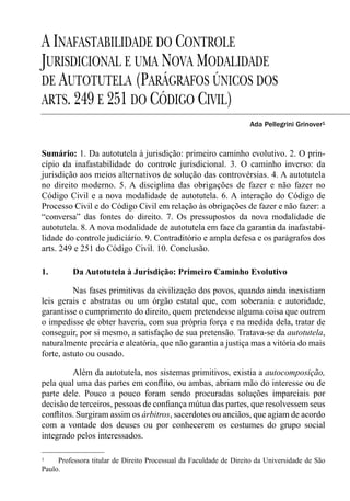 A INAFASTABILIDADE DO CONTROLE
JURISDICIONAL E UMA NOVA MODALIDADE
DE AUTOTUTELA (PARÁGRAFOS ÚNICOS DOS
ARTS. 249 E 251 DO CÓDIGO CIVIL)
                                                                   Ada Pellegrini Grinover1



Sumário: 1. Da autotutela à jurisdição: primeiro caminho evolutivo. 2. O prin-
cípio da inafastabilidade do controle jurisdicional. 3. O caminho inverso: da
jurisdição aos meios alternativos de solução das controvérsias. 4. A autotutela
no direito moderno. 5. A disciplina das obrigações de fazer e não fazer no
Código Civil e a nova modalidade de autotutela. 6. A interação do Código de
Processo Civil e do Código Civil em relação às obrigações de fazer e não fazer: a
“conversa” das fontes do direito. 7. Os pressupostos da nova modalidade de
autotutela. 8. A nova modalidade de autotutela em face da garantia da inafastabi-
lidade do controle judiciário. 9. Contraditório e ampla defesa e os parágrafos dos
arts. 249 e 251 do Código Civil. 10. Conclusão.

1.        Da Autotutela à Jurisdição: Primeiro Caminho Evolutivo

          Nas fases primitivas da civilização dos povos, quando ainda inexistiam
leis gerais e abstratas ou um órgão estatal que, com soberania e autoridade,
garantisse o cumprimento do direito, quem pretendesse alguma coisa que outrem
o impedisse de obter haveria, com sua própria força e na medida dela, tratar de
conseguir, por si mesmo, a satisfação de sua pretensão. Tratava-se da autotutela,
naturalmente precária e aleatória, que não garantia a justiça mas a vitória do mais
forte, astuto ou ousado.

         Além da autotutela, nos sistemas primitivos, existia a autocomposição,
pela qual uma das partes em conﬂito, ou ambas, abriam mão do interesse ou de
parte dele. Pouco a pouco foram sendo procuradas soluções imparciais por
decisão de terceiros, pessoas de conﬁança mútua das partes, que resolvessem seus
conﬂitos. Surgiram assim os árbitros, sacerdotes ou anciãos, que agiam de acordo
com a vontade dos deuses ou por conhecerem os costumes do grupo social
integrado pelos interessados.

1    Professora titular de Direito Processual da Faculdade de Direito da Universidade de São
Paulo.
 