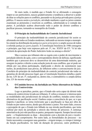 22                                                           Ada Pellegrini Grinover

          Só mais tarde, à medida que o Estado foi se aﬁrmando e conseguiu
impor-se aos particulares, nasceu gradativamente a tendência a absorver o poder
de ditar as soluções para os conﬂitos, passando-se da justiça privada para a justiça
pública. E nasceu assim a jurisdição, atividade mediante a qual os juízes estatais
examinam as pretensões e resolvem os conﬂitos, substituindo-se à vontade das
partes. A jurisdição acabou absorvendo todo o poder de dirimir conﬂitos e
paciﬁcar pessoas, tornando-se monopólio do Estado.

2.       O Princípio da Inafastabilidade do Controle Jurisdicional
          O princípio da inafastabilidade do controle jurisdicional foi assim se
aﬁrmando em todos os Estados modernos, indicando ao mesmo tempo o monopó-
lio estatal na distribuição da justiça (ex parte principis) e o amplo acesso de todos
à referida justiça (ex parte populi). A Constituição brasileira de 1946 consagrou
o princípio, que hoje vem expresso pelo art. 5º, inc. XXXV da CF: “A lei não
excluirá da apreciação do Poder Judiciário lesão ou ameaça a direito”.
         Mas o acesso aos tribunais não se esgota com o poder de movimentar a
jurisdição (direito de ação, com o correspondente direito de defesa), signiﬁcando
também que o processo deve se desenvolver de uma determinada maneira, que
assegure às partes o direito a uma solução justa de seus conﬂitos, que só pode ser
obtida por sua plena participação, implicando o direito de sustentarem suas
razões, de produzirem suas provas, de inﬂuírem sobre o convencimento do juiz.
Corolário do princípio da inafastabilidade do controle jurisdicional são todas as
garantias do devido processo legal, que a Constituição brasileira detalha a partir
do inc. LIV do art. 5º, realçando-se, dentre elas, o contraditório e a ampla defesa
(inc. LV do mesmo artigo).

3.       O Caminho Inverso: da Jurisdição aos Meios Alternativos de Solução
         das Controvérsias
          Logo se percebeu, porém, que o Estado não seria capaz de dirimir toda
a massa de controvérsias levada aos tribunais. E voltou a renascer o interesse para
as modalidades não jurisdicionais de solução de conﬂitos, tratadas como meios
alternativos de paciﬁcação social. Ganhou corpo a consciência de que, se o que
importa é paciﬁcar, se torna irrelevante que a paciﬁcação se faça por obra do
Estado ou por outros meios, desde que eﬁcientes e justos. Por outro lado, cresceu
a percepção de que o Estado tem falhado na sua missão paciﬁcadora, que tenta
realizar por meio da jurisdição e através das formas do processo. A sentença
autoritativa do juiz não paciﬁca as partes, porquanto imposta. Sempre haverá uma
parte – e freqüentemente as duas – descontente com a decisão do juiz e recalci-
trante em seu cumprimento. Por outro lado, as formalidades do processo – no
limite necessário a assegurar suas garantias – exigem tempo, e o tempo é inimigo
da função paciﬁcadora. Ao lado da duração do processo, outro problema é
 