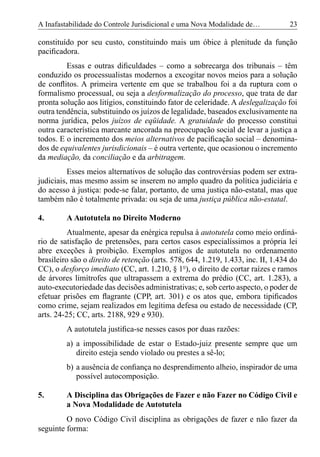 A Inafastabilidade do Controle Jurisdicional e uma Nova Modalidade de…            23

constituído por seu custo, constituindo mais um óbice à plenitude da função
paciﬁcadora.
         Essas e outras diﬁculdades – como a sobrecarga dos tribunais – têm
conduzido os processualistas modernos a excogitar novos meios para a solução
de conﬂitos. A primeira vertente em que se trabalhou foi a da ruptura com o
formalismo processual, ou seja a desformalização do processo, que trata de dar
pronta solução aos litígios, constituindo fator de celeridade. A deslegalização foi
outra tendência, substituindo os juízos de legalidade, baseados exclusivamente na
norma jurídica, pelos juízos de eqüidade. A gratuidade do processo constitui
outra característica marcante ancorada na preocupação social de levar a justiça a
todos. E o incremento dos meios alternativos de paciﬁcação social – denomina-
dos de equivalentes jurisdicionais – é outra vertente, que ocasionou o incremento
da mediação, da conciliação e da arbitragem.
          Esses meios alternativos de solução das controvérsias podem ser extra-
judiciais, mas mesmo assim se inserem no amplo quadro da política judiciária e
do acesso à justiça: pode-se falar, portanto, de uma justiça não-estatal, mas que
também não é totalmente privada: ou seja de uma justiça pública não-estatal.

4.       A Autotutela no Direito Moderno
          Atualmente, apesar da enérgica repulsa à autotutela como meio ordiná-
rio de satisfação de pretensões, para certos casos especialíssimos a própria lei
abre exceções à proibição. Exemplos antigos de autotutela no ordenamento
brasileiro são o direito de retenção (arts. 578, 644, 1.219, 1.433, inc. II, 1.434 do
CC), o desforço imediato (CC, art. 1.210, § 1º), o direito de cortar raízes e ramos
de árvores limítrofes que ultrapassem a extrema do prédio (CC, art. 1.283), a
auto-executoriedade das decisões administrativas; e, sob certo aspecto, o poder de
efetuar prisões em ﬂagrante (CPP, art. 301) e os atos que, embora tipiﬁcados
como crime, sejam realizados em legítima defesa ou estado de necessidade (CP,
arts. 24-25; CC, arts. 2188, 929 e 930).
         A autotutela justiﬁca-se nesses casos por duas razões:
         a) a impossibilidade de estar o Estado-juiz presente sempre que um
            direito esteja sendo violado ou prestes a sê-lo;
         b) a ausência de conﬁança no desprendimento alheio, inspirador de uma
            possível autocomposição.

5.       A Disciplina das Obrigações de Fazer e não Fazer no Código Civil e
         a Nova Modalidade de Autotutela
         O novo Código Civil disciplina as obrigações de fazer e não fazer da
seguinte forma:
 