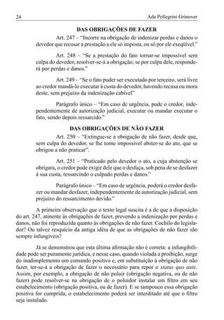 24                                                         Ada Pellegrini Grinover

                         DAS OBRIGAÇÕES DE FAZER
                Art. 247 – “Incorre na obrigação de indenizar perdas e danos o
        devedor que recusar a prestação a ele só imposta, ou só por ele exeqüível.”
                 Art. 248 – “Se a prestação do fato tornar-se impossível sem
        culpa do devedor, resolver-se-á a obrigação; se por culpa dele, responde-
        rá por perdas e danos.”
                 Art. 249 – “Se o fato puder ser executado por terceiro, será livre
        ao credor mandá-lo executar à custa do devedor, havendo recusa ou mora
        deste, sem prejuízo da indenização cabível”
                 Parágrafo único – “Em caso de urgência, pode o credor, inde-
        pendentemente de autorização judicial, executar ou mandar executar o
        fato, sendo depois ressarcido.”
                      DAS OBRIGAÇÕES DE NÃO FAZER
                Art. 250 – “Extingue-se a obrigação de não fazer, desde que,
        sem culpa do devedor, se lhe torne impossível abster-se do ato, que se
        obrigou a não praticar”.
                 Art. 251 – “Praticado pelo devedor o ato, a cuja abstenção se
        obrigara, o credor pode exigir dele que o desfaça, sob pena de se desfazer
        à sua custa, ressarcindo o culpado perdas e danos.”
                 Parágrafo único – “Em caso de urgência, poderá o credor desfa-
        zer ou mandar desfazer, independentemente de autorização judicial, sem
        prejuízo do ressarcimento devido.”
         A primeira observação que o texto legal suscita é a de que a disposição
do art. 247, atinente às obrigações de fazer, prevendo a indenização por perdas e
danos, não foi reproduzida quanto às obrigações de não fazer. Cochilo do legisla-
dor? Ou talvez resquício da antiga idéia de que as obrigações de não fazer são
sempre infungíveis?
          Já se demonstrou que esta última aﬁrmação não é correta: a infungibili-
dade pode ser puramente jurídica, e nesse caso, quando violada a proibição, surge
do inadimplemento um comando positivo e, em substituição à obrigação de não
fazer, ter-se-á a obrigação de fazer o necessário para repor o status quo ante.
Assim, por exemplo, a obrigação de não poluir (obrigação negativa, ou de não
fazer) pode resolver-se na obrigação de o poluidor instalar um ﬁltro em seu
estabelecimento (obrigação positiva, ou de fazer). E se tampouco essa obrigação
positiva for cumprida, o estabelecimento poderá ser interditado até que o ﬁltro
seja instalado.
 