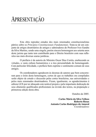 APRESENTAÇÃO

         Esta obra reproduz estudos dos mais renomados constitucionalistas
pátrios sobre os Princípios Constitucionais Fundamentais. Trata-se de um con-
junto de artigos doutrinários de amigos e admiradores do Professor Ives Gandra
da Silva Martins, sendo uma singela, porém sincera homenagem aos setenta anos
deste jurista que tanto tem contribuído para o Direito brasileiro com suas reﬂe-
xões nas mais diversas searas jurídicas.
         O prefácio é da autoria do Ministro Oscar Dias Corrêa, enaltecendo as
virtudes, a vasta cultura humanística e a rica personalidade do homenageado.
Com particular felicidade, o prefácio bem exprime o sentimento comum de seus
amigos.
         Os coordenadores agradecem às dezenas de autores que bem concorre-
ram para o êxito desta homenagem, certos de que os trabalhos ora compilados
serão objeto de estudo e discussão pelas cortes brasileiras, nas universidades e
pelos mais renomados doutrinadores. Ficam, igualmente, os agradecimentos à
editora LEX por ter abraçado este notável projeto e pela importante dedicação de
seus altamente qualiﬁcados proﬁssionais na revisão dos textos, na preparação e
primorosa edição desta obra.
                                                              Outubro de 2005.

                                               Carlos Mário da Silva Velloso
                                                             Roberto Rosas
                                        Antonio Carlos Rodrigues do Amaral
                                                             Coordenadores
 