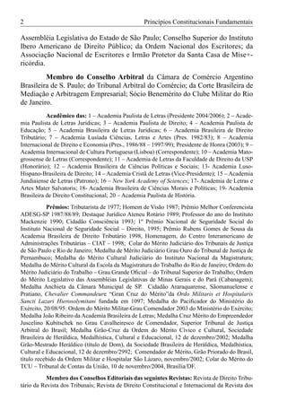 2                                                  Princípios Constitucionais Fundamentais

Assembléia Legislativa do Estado de São Paulo; Conselho Superior do Instituto
Ibero Americano de Direito Público; da Ordem Nacional dos Escritores; da
Associação Nacional de Escritores e Irmão Protetor da Santa Casa de Mise+-
ricórdia.
         Membro do Conselho Arbitral da Câmara de Comércio Argentino
Brasileira de S. Paulo; do Tribunal Arbitral do Comércio; da Corte Brasileira de
Mediação e Arbitragem Empresarial; Sócio Benemérito do Clube Militar do Rio
de Janeiro.
           Acadêmico das: 1 – Academia Paulista de Letras (Presidente 2004/2006); 2 – Acade-
mia Paulista de Letras Jurídicas; 3 – Academia Paulista de Direito; 4 – Academia Paulista de
Educação; 5 – Academia Brasileira de Letras Jurídicas; 6 – Academia Brasileira de Direito
Tributário; 7 – Academia Lusíada Ciências, Letras e Artes (Pres. 1982/83); 8 – Academia
Internacional de Direito e Economia (Pres., 1986/88 – 1997/99); Presidente de Honra (2003); 9 –
Academia Internacional de Cultura Portuguesa (Lisboa) (Correspondente); 10 – Academia Mato-
grossense de Letras (Correspondente); 11 – Academia de Letras da Faculdade de Direito da USP
(Honorário); 12 – Academia Brasileira de Ciências Políticas e Sociais; 13- Academia Luso-
Hispano-Brasileira de Direito; 14 – Academia Cristã de Letras (Vice-Presidente); 15 – Academia
Jundiaiense de Letras (Patrono); 16 – New York Academy of Sciences; 17- Academia de Letras e
Artes Mater Salvatoris; 18- Academia Brasileira de Ciências Morais e Políticas; 19- Academia
Brasileira de Direito Constitucional; 20 – Academia Paulista de História.
           Prêmios: Tributarista de 1977; Homem de Visão 1987; Prêmio Melhor Conferencista
ADESG-SP 1987/88/89; Destaque Jurídico Ateneu Rotário 1989; Professor do ano do Instituto
Mackenzie 1990; Cidadão Consciência 1993; 1º Prêmio Nacional de Seguridade Social do
Instituto Nacional de Seguridade Social – Direito, 1995; Prêmio Rubens Gomes de Sousa da
Academia Brasileira de Direito Tributário 1998, Homenagem, do Centro Interamericano de
Administrações Tributárias – CIAT – 1998; Colar do Mérito Judiciário dos Tribunais de Justiça
de São Paulo e Rio de Janeiro; Medalha de Mérito Judiciário Grau Ouro do Tribunal de Justiça de
Pernambuco; Medalha do Mérito Cultural Judiciário do Instituto Nacional da Magistratura;
Medalha do Mérito Cultural da Escola da Magistratura do Trabalho do Rio de Janeiro; Ordem do
Mérito Judiciário do Trabalho – Grau Grande Oﬁcial – do Tribunal Superior do Trabalho; Ordem
do Mérito Legislativo das Assembléias Legislativas de Minas Gerais e do Pará (Cabanagem);
Medalha Anchieta da Câmara Municipal de SP. Cidadão Araraquarense, Sãomanuelense e
Pratiano, Chevalier Commandeure “Gran Cruz do Mérito”da Ordo Militaris et Hospitalaris
Sancti Lazari Hierosolymitani fundada em 1097; Medalha do Paciﬁcador do Ministério do
Exército, 20/08/95: Ordem do Mérito Militar-Grau Comendador 2003 do Ministério do Exército;
Medalha João Ribeiro da Academia Brasileira de Letras; Medalha Cruz Mérito do Empreendedor
Juscelino Kubitschek no Grau Cavalheiresco de Comendador, Superior Tribunal de Justiça
Arbitral do Brasil; Medalha Grão-Cruz da Ordem do Mérito Cívico e Cultural, Sociedade
Brasileira de Heráldica, Medalhística, Cultural e Educacional, 12 de dezembro/2002; Medalha
Grão-Mestrado Heráldico (título de Dom), da Sociedade Brasileira de Heráldica, Medalhística,
Cultural e Educacional, 12 de dezembro/2992; Comendador de Mérito, Grão Priorado do Brasil,
título recebido da Ordem Militar e Hospitalar São Lázaro, novembro/2002; Colar do Mérito do
TCU – Tribunal de Contas da União, 10 de novembro/2004, Brasília/DF.
           Membro dos Conselhos Editoriais das seguintes Revistas: Revista de Direito Tribu-
tário da Revista dos Tribunais; Revista de Direito Constitucional e Internacional da Revista dos
 