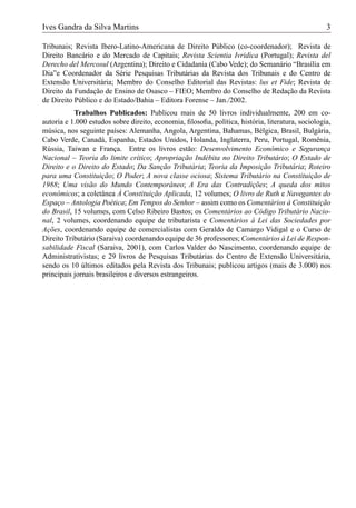Ives Gandra da Silva Martins                                                                       3

Tribunais; Revista Ibero-Latino-Americana de Direito Público (co-coordenador); Revista de
Direito Bancário e do Mercado de Capitais; Revista Scientia Ivridica (Portugal); Revista del
Derecho del Mercosul (Argentina); Direito e Cidadania (Cabo Vede); do Semanário “Brasília em
Dia”e Coordenador da Série Pesquisas Tributárias da Revista dos Tribunais e do Centro de
Extensão Universitária; Membro do Conselho Editorial das Revistas: lus et Fide; Revista de
Direito da Fundação de Ensino de Osasco – FIEO; Membro do Conselho de Redação da Revista
de Direito Público e do Estado/Bahia – Editora Forense – Jan./2002.
           Trabalhos Publicados: Publicou mais de 50 livros individualmente, 200 em co-
autoria e 1.000 estudos sobre direito, economia, ﬁlosoﬁa, política, história, literatura, sociologia,
música, nos seguinte países: Alemanha, Angola, Argentina, Bahamas, Bélgica, Brasil, Bulgária,
Cabo Verde, Canadá, Espanha, Estados Unidos, Holanda, Inglaterra, Peru, Portugal, Romênia,
Rússia, Taiwan e França. Entre os livros estão: Desenvolvimento Econômico e Segurança
Nacional – Teoria do limite crítico; Apropriação Indébita no Direito Tributário; O Estado de
Direito e o Direito do Estado; Da Sanção Tributária; Teoria da Imposição Tributária; Roteiro
para uma Constituição; O Poder; A nova classe ociosa; Sistema Tributário na Constituição de
1988; Uma visão do Mundo Contemporâneo; A Era das Contradições; A queda dos mitos
econômicos; a coletânea À Constituição Aplicada, 12 volumes; O livro de Ruth e Navegantes do
Espaço – Antologia Poética; Em Tempos do Senhor – assim como os Comentários à Constituição
do Brasil, 15 volumes, com Celso Ribeiro Bastos; os Comentários ao Código Tributário Nacio-
nal, 2 volumes, coordenando equipe de tributarista e Comentários à Lei das Sociedades por
Ações, coordenando equipe de comercialistas com Geraldo de Camargo Vidigal e o Curso de
Direito Tributário (Saraiva) coordenando equipe de 36 professores; Comentários à Lei de Respon-
sabilidade Fiscal (Saraiva, 2001), com Carlos Valder do Nascimento, coordenando equipe de
Administrativistas; e 29 livros de Pesquisas Tributárias do Centro de Extensão Universitária,
sendo os 10 últimos editados pela Revista dos Tribunais; publicou artigos (mais de 3.000) nos
principais jornais brasileiros e diversos estrangeiros.
 