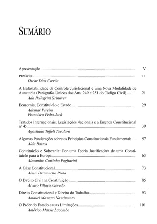SUMÁRIO

Apresentação................................................................................................           V
Prefácio ........................................................................................................     11
      Oscar Dias Corrêa
A Inafastabilidade do Controle Jurisdicional e uma Nova Modalidade de
Autotutela (Parágrafos Únicos dos Arts. 249 e 251 do Código Civil) .........                                           21
     Ada Pellegrini Grinover
Economia, Constituição e Estado.................................................................                      29
     Ademar Pereira
     Francisco Pedro Jucá
Tratados Internacionais, Legislações Nacionais e a Emenda Constitucional
nº 45 .............................................................................................................   39
      Agostinho Toffoli Tavolaro
Algumas Ponderações sobre os Princípios Constitucionais Fundamentais....                                               57
     Alda Bastos
Constituição e Soberania: Por uma Teoria Justiﬁcadora de uma Consti-
tuição para a Europa.....................................................................................             63
      Alexandre Coutinho Pagliarini
A Crise Constitucional .................................................................................              73
     Almir Pazzianotto Pinto
O Direito Civil na Constituição ...................................................................                   85
     Álvaro Villaça Azevedo
Direito Constitucional e Direito do Trabalho...............................................                            93
      Amauri Mascaro Nascimento
O Poder do Estado e suas Limitações ..........................................................                        101
     Américo Masset Lacombe
 