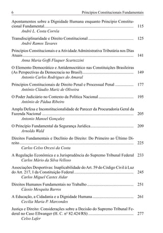 6                                                              Princípios Constitucionais Fundamentais

Apontamentos sobre a Dignidade Humana enquanto Princípio Constitu-
cional Fundamental....................................................................................... 115
      André L. Costa Corrêa
Transdisciplinaridade e Direito Constitucional ............................................ 125
     André Ramos Tavares
Princípios Constitucionais e a Atividade Administrativa Tributária nos Dias
Atuais............................................................................................................ 141
      Anna Maria Gofﬁ Flaquer Scartezzini
O Elemento Democrático e Antidemocrático nas Constituições Brasileiras
(As Perspectivas da Democracia no Brasil).................................................. 149
     Antonio Carlos Rodrigues do Amaral
Princípios Constitucionais de Direito Penal e Processual Penal .................. 177
      Antônio Cláudio Mariz de Oliveira
O Poder Judiciário no Contexto da Política Nacional .................................. 195
     Antônio de Pádua Ribeiro
Ampla Defesa e Inconstitucionalidade de Parecer da Procuradoria Geral da
Fazenda Nacional ......................................................................................... 205
     Antonio Manoel Gonçalez
O Princípio Fundamental da Segurança Jurídica.......................................... 209
     Arnoldo Wald
Direitos Fundamentais e Declínio do Direito: Do Primeiro ao Último Di-
reito............................................................................................................... 225
       Carlos Celso Orcesi da Costa
A Regulação Econômica e a Jurisprudência do Supremo Tribunal Federal 233
     Carlos Mário da Silva Velloso
Associações Desportivas: Inaplicabilidade do Art. 59 do Código Civil à Luz
do Art. 217, I da Constituição Federal.......................................................... 245
     Carlos Miguel Castex Aidar
Direitos Humanos Fundamentais no Trabalho ............................................. 251
      Cássio Mesquita Barros
A Educação, a Cidadania e a Dignidade Humana ........................................ 261
     Cecilia Maria P. Marcondes
Justiça e Direito: Considerações sobre a Decisão do Supremo Tribunal Fe-
deral no Caso Ellwanger (H. C. nº 82.424/RS) ............................................ 277
      Celso Lafer
 
