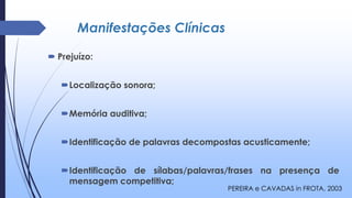 Manifestações Clínicas
 Prejuízo:
Localização sonora;
Memória auditiva;
Identificação de palavras decompostas acusticamente;
Identificação de sílabas/palavras/frases na presença de
mensagem competitiva;
PEREIRA e CAVADAS in FROTA, 2003
 