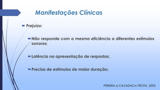 Manifestações Clínicas
 Prejuízo:
Não responde com a mesma eficiência a diferentes estímulos
sonoros;
Latência na apresentação de respostas;
Precisa de estímulos de maior duração;
PEREIRA e CAVADAS in FROTA, 2003
 