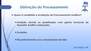 Disfunção do Processamento
 Quem é candidato a Avaliação de Processamento Auditivo?
Audição normal ou protetizados com ganho funcional do
Aparelho Auditivo adequado;
Zumbido;
Reconhecimento e/ou compreensão da fala;
KATZ; WILDE, 1999
 