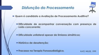 Disfunção do Processamento
 Quem é candidato a Avaliação de Processamento Auditivo?
Dificuldade de acompanhar conversação com presença de
ruído concorrente;
Dificuldade unilateral apesar de limiares simétricos;
Histórico de desatenção;
Fracasso na Terapia Fonoaudiológica. KATZ; WILDE, 1999
 