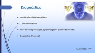 Diagnóstico
 Identifica inabilidades auditivas;
 O tipo de disfunção;
 Relação entre percepção, aprendizagem e qualidade de vida;
 Diagnóstico diferencial;
KATZ; WILDE, 1999
 