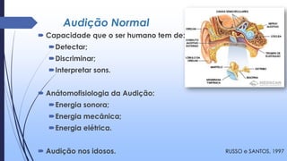 Audição Normal
 Capacidade que o ser humano tem de:
Detectar;
Discriminar;
Interpretar sons.
 Anátomofisiologia da Audição:
Energia sonora;
Energia mecânica;
Energia elétrica.
 Audição nos idosos. RUSSO e SANTOS, 1997
 