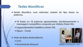 Testes Monóticos
 Tarefa Monótica com estímulos verbais do tipo frases ou
palavras.
10 frases ou 10 palavras apresentados simultaneamente a
mensagem competitiva composta por história (Teste SSI).
Logoaudiometria Pediátrica (Teste PSI)
Figura - Fundo
 Teste de Baixa Redundância:
CVC
Fechamento binaural PEREIRA e SCHOCHAT, 1997
 