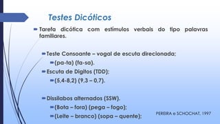 Testes Dicóticos
 Tarefa dicótica com estímulos verbais do tipo palavras
familiares.
Teste Consoante – vogal de escuta direcionada;
(pa-ta) (fa-sa).
Escuta de Digitos (TDD);
(5,4-8,2) (9,3 – 0,7).
Dissilabos alternados (SSW).
(Bota – fora) (pega – fogo);
(Leite – branco) (sopa – quente);
PEREIRA e SCHOCHAT, 1997
 