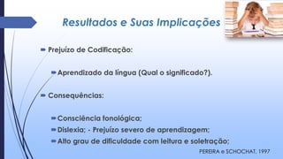 Resultados e Suas Implicações
 Prejuízo de Codificação:
Aprendizado da língua (Qual o significado?).
 Consequências:
Consciência fonológica;
Dislexia; - Prejuízo severo de aprendizagem;
Alto grau de dificuldade com leitura e soletração;
PEREIRA e SCHOCHAT, 1997
 