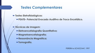 Testes Complementares
 Testes Eletrofisiológicos:
PEATE– Potencial Evocado Auditivo de Troco Encefálico.
 Técnicas de Imagem:
Eletroencefalografia Quantitativa;
Magnetoencefalografia;
Ressonância Magnética;
Tomografia.
PEREIRA e SCHOCHAT, 1997
 