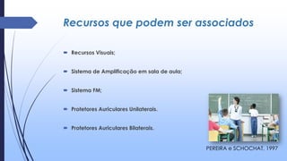 Recursos que podem ser associados
 Recursos Visuais;
 Sistema de Amplificação em sala de aula;
 Sistema FM;
 Protetores Auriculares Unilaterais.
 Protetores Auriculares Bilaterais.
PEREIRA e SCHOCHAT, 1997
 
