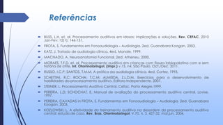 Referências
 BUSS, L.H, et. al. Processamento auditivos em idosos: implicações e soluções. Rev. CEFAC. 2010
Jan-Fev; 12(1); 146-151.
 FROTA, S. Fundamentos em Fonoaudiologia – Audiologia. 2ed. Guanabara Koogan, 2003.
 KATZ, J. Tratado de audiologia clínica. 4ed. Manole, 1999.
 MACHADO, A. Neuroanatomia Funcional. 2ed. Atheneu, 2000.
 MORAES, T.F.D, et. al. Processamento auditivo em crianças com fissura labiopalatina com e sem
história de otite. Int. Otorrinolaringol. (Impr.) v.15, n4. São Paulo. Oct./Dec. 2011.
 RUSSO, I.C.P; SANTOS, T.M.M. A prática da audiologia clínica. 4ed. Cortez, 1993.
 SCHETTINI, R.C; ROCHA; T.C.M; ALMEIDA, Z.L.D.M. Exercícios para o desenvolvimento de
habilidades do processamento auditivo. Editora Independente, 2007.
 STEINER, L. Processamento Auditivo Central. Cefac. Porto Alegre,1999.
 PEREIRA, L.D; SCHOCHAT, E. Manual de avaliação do processamento auditivo central. Lovise,
1997.
 PEREIRA, CAVADAS in FROTA, S. Fundamentos em Fonoaudiologia – Audiologia. 2ed. Guanabara
Koogan, 2003.
 KOZLOWSKI, L. A efetividade do treinamento auditivo na desordem do processamento auditivo
central: estudo de caso. Rev. Bras. Otorrinolaringol. V.70, n. 3, 427-32, mai.jun. 2004.
 