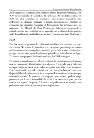 Processamento mínimo de frutas e hortaliças116
As descrições das atividades relacionadas na matriz devem ser formalizadas em
POP ou no Manual de Boas Práticas de Fabricação. As atividades descritas em
POP são uma seqüência de instruções (passo-a-passo) necessárias para
padronizar a adequada execução e geram necessariamente registros de
evidencias das operações realizadas. A formalização das atividades que são
registradas no Manual de Boas Práticas de Fabricação compreende o
estabelecimento das condições para a execução das atividades. Estas questões
serão discutidas mais detalhadamente no item “Documentação da Qualidade”.
Fase 5
Esta fase mostra o processo de avaliação da qualidade dos produtos entregues
aos clientes. No intuito de formalizar as reclamações e permitir que os desvios
tenham suas causas investigadas, é necessário que as informações relacionadas à
entrega dos produtos sejam devidamente preenchidas pelos clientes. A Figura
7.7 mostra uma proposta de ficha de avaliação dos VMP entregues.
Os atributos identificados na ficha de avaliação são os mais comuns, de acordo
com as necessidades identificadas pelos clientes. É esperado que a ficha seja
entregue freqüentemente com todas as opções marcadas como atendidas.
Entretanto, devido à grande variabilidade das condições das matérias-primas,
da possibilidade de ações oportunistas por parte de motoristas e até mesmo por
não-conformidades de processo na empresa processadora, podem surgir
problemas que levam à necessidade de verificar as suas causas para que não
voltem a se repetir. O quadro 7.3 mostra os problemas mais prováveis que
podem ocorrer e indicam as suas causas mais prováveis.
 