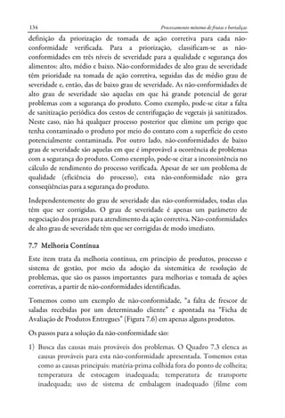 Processamento mínimo de frutas e hortaliças134
definição da priorização de tomada de ação corretiva para cada não-
conformidade verificada. Para a priorização, classificam-se as não-
conformidades em três níveis de severidade para a qualidade e segurança dos
alimentos: alto, médio e baixo. Não-conformidades de alto grau de severidade
têm prioridade na tomada de ação corretiva, seguidas das de médio grau de
severidade e, então, das de baixo grau de severidade. As não-conformidades de
alto grau de severidade são aquelas em que há grande potencial de gerar
problemas com a segurança do produto. Como exemplo, pode-se citar a falta
de sanitização periódica dos cestos de centrifugação de vegetais já sanitizados.
Neste caso, não há qualquer processo posterior que elimine um perigo que
tenha contaminado o produto por meio do contato com a superfície do cesto
potencialmente contaminada. Por outro lado, não-conformidades de baixo
grau de severidade são aquelas em que é improvável a ocorrência de problemas
com a segurança do produto. Como exemplo, pode-se citar a inconsistência no
cálculo de rendimento do processo verificada. Apesar de ser um problema de
qualidade (eficiência do processo), esta não-conformidade não gera
conseqüências para a segurança do produto.
Independentemente do grau de severidade das não-conformidades, todas elas
têm que ser corrigidas. O grau de severidade é apenas um parâmetro de
negociação dos prazos para atendimento da ação corretiva. Não-conformidades
de alto grau de severidade têm que ser corrigidas de modo imediato.
7.7 Melhoria Contínua
Este item trata da melhoria contínua, em princípio de produtos, processo e
sistema de gestão, por meio da adoção da sistemática de resolução de
problemas, que são os passos importantes para melhorias e tomada de ações
corretivas, a partir de não-conformidades identificadas.
Tomemos como um exemplo de não-conformidade, “a falta de frescor de
saladas recebidas por um determinado cliente” e apontada na “Ficha de
Avaliação de Produtos Entregues” (Figura 7.6) em apenas alguns produtos.
Os passos para a solução da não-conformidade são:
1) Busca das causas mais prováveis dos problemas. O Quadro 7.3 elenca as
causas prováveis para esta não-conformidade apresentada. Tomemos estas
como as causas principais: matéria-prima colhida fora do ponto de colheita;
temperatura de estocagem inadequada; temperatura de transporte
inadequada; uso de sistema de embalagem inadequado (filme com
 