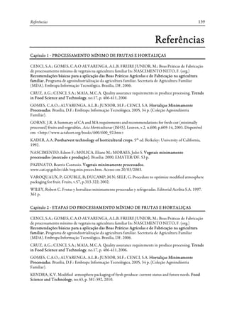 Referências 139
Referências
Capítulo 1 - PROCESSAMENTO MÍNIMO DE FRUTAS E HORTALIÇAS
CENCI, S.A.; GOMES, C.A.O ALVARENGA, A.L.B. FREIRE JUNIOR, M.; Boas Práticas de Fabricação
de processamento mínimo de vegetais na agricultura familiar In: NASCIMENTO NETO, F. (org.)
Recomendações básicas para a aplicação das Boas Práticas Agrícolas e de Fabricação na agricultura
familiar. Programa de agroindustrialização da agricultura familiar. Secretaria de Agricultura Familiar
(MDA). Embrapa Informação Tecnológica. Brasília, DF, 2006.
CRUZ, A.G.; CENCI, S.A.; MAIA, M.C.A. Quality assurance requirements in produce processing. Trends
in Food Science and Technology, no.17, p. 406-411, 2006
GOMES, C.A.O.; ALVARENGA, A.L.B.; JUNIOR, M.F.; CENCI, S.A. Hortaliças Minimamente
Processadas. Brasília, D.F.: Embrapa Informação Tecnológica, 2005, 34 p. (Coleção Agroindústria
Familiar).
GORNY, J.R. A Summary of CA and MA requirements and recommendations for fresh-cut (minimally
processed) fruits and vegetables. Acta Horticulturae (ISHS), Leuven, v.2, n.600, p.609-14, 2003. Disponível
em: <http://www.actahort.org/books/600/600_92.htm>
KADER, A.A. Postharvest technology of horticultural crops. 5th
ed. Berkeley: University of California,
1992.
NASCIMENTO, Edson F.; MOLICA, Eliane M.; MORAES, Julio S. Vegetais minimamente
processados (mercado e produção). Brasília: 2000, EMATER/DF. 53 p.
PAZINATO, Beatriz Cantusio. Vegetais minimamente processados.
www.cati.sp.gob.br/ddr/veg.min.proces.htm. Acesso em 20/03/2003.
VAROQUAUX, P; GOUBLE, B; DUCAMP, M N; SELF, G. Procedure to optimize modified atmosphere
packaging for fruit. Fruits, v.57, p.313-322, 2002.
WILEY, Robert C. Frutas y hortalizas minimamente procesadas y refrigeradas. Editorial Acribia S.A. 1997.
361 p.
Capítulo 2 - ETAPAS DO PROCESSAMENTO MÍNIMO DE FRUTAS E HORTALIÇAS
CENCI, S.A.; GOMES, C.A.O ALVARENGA, A.L.B. FREIRE JUNIOR, M.; Boas Práticas de Fabricação
de processamento mínimo de vegetais na agricultura familiar In: NASCIMENTO NETO, F. (org.)
Recomendações básicas para a aplicação das Boas Práticas Agrícolas e de Fabricação na agricultura
familiar. Programa de agroindustrialização da agricultura familiar. Secretaria de Agricultura Familiar
(MDA). Embrapa Informação Tecnológica. Brasília, DF, 2006.
CRUZ, A.G.; CENCI, S.A.; MAIA, M.C.A. Quality assurance requirements in produce processing. Trends
in Food Science and Technology, no.17, p. 406-411, 2006.
GOMES, C.A.O.; ALVARENGA, A.L.B.; JUNIOR, M.F.; CENCI, S.A. Hortaliças Minimamente
Processadas. Brasília, D.F.: Embrapa Informação Tecnológica, 2005, 34 p. (Coleção Agroindústria
Familiar).
KENDRA, K.V. Modified atmosphere packaging of fresh produce: current status and future needs. Food
Science and Technology, no.43, p. 381-392, 2010.
 