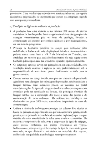 Processamento mínimo de frutas e hortaliças38
processados. Cabe ressaltar que os produtores rurais sozinhos não conseguem
adequar suas propriedades, e é importante que tenham esta integração sugerida
com as empresas processadoras.
a) Condições de higiene do ambiente de produção
• A produção deve estar distante a, no mínimo, 200 metros de aterros
sanitários e de lixo hospitalar, fossas e esgotos domésticos. As águas pluviais
carregam contaminantes para os locais de produção, levando à
contaminação dos mesmos por resíduos químicos e por microrganismos,
em sua maioria, patogênicos;
• Presença de banheiros químicos no campo para utilização pelos
trabalhadores. Embora não exista legislação definindo o número mínimo,
pode-se tomar como base a NR 7 do Ministério do Trabalho, que
estabelece um mictório para cada dez funcionários. Ou seja, sugere-se um
banheiro químico para cada dez lavradores, espaçados equidistantemente;
• Os defensivos agrícolas devem ser guardados em um espaço fechado, com
ventilação, tendo controle e registro de uso, preferencialmente sob a
responsabilidade de uma única pessoa devidamente treinada para o
gerenciamento;
• Deve-se manter um espaço isolado, com piso em cimento e disposição de
água limpa para a lavagem das embalagens de pesticidas, sendo necessária a
lavagem tríplice, cujas instruções podem ser acessadas no portal
www.inpev.org.br. As águas de lavagem são descartadas em tanques, cujo
conteúdo pode ser reutilizado na lavoura. Os principais objetivos da
lavagem tríplice são a diminuição dos riscos à saúde das pessoas e de
contaminação do meio ambiente. Os resíduos nas embalagens são
diminuídos em quase 2000 vezes, tornando-se desprezíveis os riscos de
contaminação;
• Utilizar a técnica de mulching para proteção das culturas. Esta técnica se
baseia na proteção da superfície do solo por uma cobertura, geralmente de
plástico preto (podendo ser também de materiais orgânicos), que tem por
objetivo de evitar transferência de calor entre o solo e a atmosfera. Ela
mantém a temperatura do solo, evita a evaporação de água de irrigação,
entre outros, conferindo um melhor crescimento do vegetal.
Indiretamente, protege o vegetal do respingo de água da chuva ou irrigação
com solo, o que diminui a microbiota na superfície dos vegetais,
melhorando sua qualidade microbiológica para o processamento;
 
