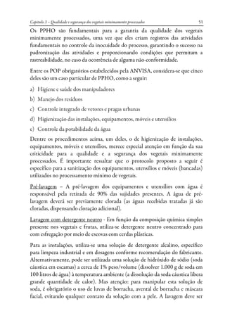 Capitulo 3 – Qualidade e segurança dos vegetais minimamente processados 51
Os PPHO são fundamentais para a garantia da qualidade dos vegetais
minimamente processados, uma vez que eles criam registros das atividades
fundamentais no controle da inocuidade do processo, garantindo o sucesso na
padronização das atividades e proporcionando condições que permitam a
rastreabilidade, no caso da ocorrência de alguma não-conformidade.
Entre os POP obrigatórios estabelecidos pela ANVISA, considera-se que cinco
deles são um caso particular de PPHO, como a seguir:
a) Higiene e saúde dos manipuladores
b) Manejo dos resíduos
c) Controle integrado de vetores e pragas urbanas
d) Higienização das instalações, equipamentos, móveis e utensílios
e) Controle da potabilidade da água
Dentre os procedimentos acima, um deles, o de higienização de instalações,
equipamentos, móveis e utensílios, merece especial atenção em função da sua
criticidade para a qualidade e a segurança dos vegetais minimamente
processados. É importante ressaltar que o protocolo proposto a seguir é
específico para a sanitização dos equipamentos, utensílios e móveis (bancadas)
utilizados no processamento mínimo de vegetais.
Pré-lavagem – A pré-lavagem dos equipamentos e utensílios com água é
responsável pela retirada de 90% das sujidades presentes. A água de pré-
lavagem deverá ser previamente clorada (as águas recebidas tratadas já são
cloradas, dispensando cloração adicional).
Lavagem com detergente neutro - Em função da composição química simples
presente nos vegetais e frutas, utiliza-se detergente neutro concentrado para
com esfregação por meio de escovas com cerdas plásticas.
Para as instalações, utiliza-se uma solução de detergente alcalino, específico
para limpeza industrial e em dosagens conforme recomendação do fabricante.
Alternativamente, pode ser utilizada uma solução de hidróxido de sódio (soda
cáustica em escamas) a cerca de 1% peso/volume (dissolver 1.000 g de soda em
100 litros de água) à temperatura ambiente (a dissolução da soda cáustica libera
grande quantidade de calor). Mas atenção: para manipular esta solução de
soda, é obrigatório o uso de luvas de borracha, avental de borracha e máscara
facial, evitando qualquer contato da solução com a pele. A lavagem deve ser
 