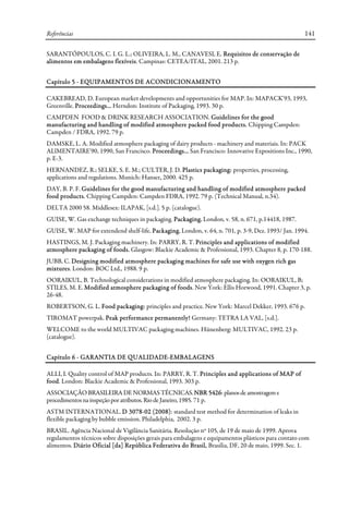 Referências 141
SARANTÓPOULOS, C. I. G. L.; OLIVEIRA, L. M., CANAVESI, E. Requisitos de conservação de
alimentos em embalagens flexíveis. Campinas: CETEA/ITAL, 2001. 213 p.
Capítulo 5 - EQUIPAMENTOS DE ACONDICIONAMENTO
CAKEBREAD, D. European market developments and opportunities for MAP. In: MAPACK'93, 1993,
Greenville. Proceedings... Herndon: Institute of Packaging, 1993. 30 p.
CAMPDEN FOOD & DRINK RESEARCH ASSOCIATION. Guidelines for the good
manufacturing and handling of modified atmosphere packed food products. Chipping Campden:
Campden / FDRA, 1992. 79 p.
DAMSKE, L. A. Modified atmosphere packaging of dairy products - machinery and materiais. In: PACK
ALlMENTAIRE'90, 1990, San Francisco. Proceedings... San Francisco: Innovative Expositions Inc., 1990,
p. E-3.
HERNANDEZ, R.; SELKE, S. E. M.; CULTER, J. D. Plastics packaging: properties, processing,
applications and regulations. Munich: Hanser, 2000. 425 p.
DAY, B. P. F. Guidelines for the good manufacturing and handling of modified atmosphere packed
food products. Chipping Campden: Campden FDRA, 1992. 79 p. (Technical Manual, n.34).
DELTA 2000 58. Middlesex: ILAPAK, [s.d.]. 5 p. (catalogue).
GUISE, W. Gas exchange techniques in packaging. Packaging, London, v. 58, n. 671, p.14418, 1987.
GUISE, W. MAP for extendend shelf-life. Packaging, London, v. 64, n. 701, p. 3-9, Dez. 1993/ Jan. 1994.
HASTINGS, M. J. Packaging machinery. In: PARRY, R. T. Principles and applications of modified
atmosphere packaging of foods. Glasgow: Blackie Academic & Professional, 1993. Chapter 8, p. 170-188.
JUBB, C. Designing modified atmosphere packaging machines for safe use with oxygen rich gas
mixtures. London: BOC Ltd., 1988. 9 p.
OORAIKUL, B. Technological considerations in modified atmosphere packaging. In: OORAIKUL, B;
STILES, M. E. Modified atmosphere packaging of foods. New York: Ellis Horwood, 1991. Chapter 3, p.
26-48.
ROBERTSON, G. L. Food packaging: principles and practice. New York: Marcel Dekker, 1993. 676 p.
TIROMAT powerpak. Peak performance permanently! Germany: TETRA LA VAL, [s.d.].
WELCOME to the world MULTIVAC packaging machines. Hünenberg: MULTIVAC, 1992. 23 p.
(catalogue).
Capítulo 6 - GARANTIA DE QUALIDADE-EMBALAGENS
ALLI, I. Quality control of MAP products. In: PARRY, R. T. Principles and applications of MAP of
food. London: Blackie Academic & Professional, 1993. 303 p.
ASSOCIAÇÃO BRASILEIRA DE NORMAS TÉCNICAS.NBR 5426:planos deamostrageme
procedimentosna inspeçãoporatributos.RiodeJaneiro,1985. 71 p.
ASTM INTERNATIONAL. D 3078-02 (2008): standard test method for determination of leaks in
flexible packaging by bubble emission. Philadelphia, 2002. 3 p.
BRASIL. Agência Nacional de Vigilância Sanitária. Resolução nº 105, de 19 de maio de 1999. Aprova
regulamentos técnicos sobre disposições gerais para embalagens e equipamentos plásticos para contato com
alimentos. Diário Oficial [da] República Federativa do Brasil, Brasília, DF, 20 de maio, 1999. Sec. 1.
 