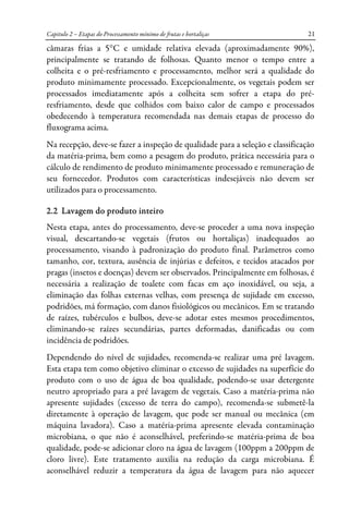 Capitulo 2 – Etapas do Processamento mínimo de frutas e hortaliças 21
câmaras frias a 5°C e umidade relativa elevada (aproximadamente 90%),
principalmente se tratando de folhosas. Quanto menor o tempo entre a
colheita e o pré-resfriamento e processamento, melhor será a qualidade do
produto minimamente processado. Excepcionalmente, os vegetais podem ser
processados imediatamente após a colheita sem sofrer a etapa do pré-
resfriamento, desde que colhidos com baixo calor de campo e processados
obedecendo à temperatura recomendada nas demais etapas de processo do
fluxograma acima.
Na recepção, deve-se fazer a inspeção de qualidade para a seleção e classificação
da matéria-prima, bem como a pesagem do produto, prática necessária para o
cálculo de rendimento de produto minimamente processado e remuneração de
seu fornecedor. Produtos com características indesejáveis não devem ser
utilizados para o processamento.
2.2 Lavagem do produto inteiro
Nesta etapa, antes do processamento, deve-se proceder a uma nova inspeção
visual, descartando-se vegetais (frutos ou hortaliças) inadequados ao
processamento, visando à padronização do produto final. Parâmetros como
tamanho, cor, textura, ausência de injúrias e defeitos, e tecidos atacados por
pragas (insetos e doenças) devem ser observados. Principalmente em folhosas, é
necessária a realização de toalete com facas em aço inoxidável, ou seja, a
eliminação das folhas externas velhas, com presença de sujidade em excesso,
podridões, má formação, com danos fisiológicos ou mecânicos. Em se tratando
de raízes, tubérculos e bulbos, deve-se adotar estes mesmos procedimentos,
eliminando-se raízes secundárias, partes deformadas, danificadas ou com
incidência de podridões.
Dependendo do nível de sujidades, recomenda-se realizar uma pré lavagem.
Esta etapa tem como objetivo eliminar o excesso de sujidades na superfície do
produto com o uso de água de boa qualidade, podendo-se usar detergente
neutro apropriado para a pré lavagem de vegetais. Caso a matéria-prima não
apresente sujidades (excesso de terra do campo), recomenda-se submetê-la
diretamente à operação de lavagem, que pode ser manual ou mecânica (em
máquina lavadora). Caso a matéria-prima apresente elevada contaminação
microbiana, o que não é aconselhável, preferindo-se matéria-prima de boa
qualidade, pode-se adicionar cloro na água de lavagem (100ppm a 200ppm de
cloro livre). Este tratamento auxilia na redução da carga microbiana. É
aconselhável reduzir a temperatura da água de lavagem para não aquecer
 