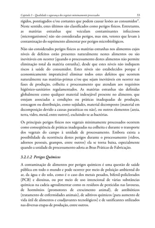 Capitulo 3 – Qualidade e segurança dos vegetais minimamente processados 33
rígidos, pontiagudos e/ou cortantes que podem causar lesões ao consumidor”.
Neste sentido, estes últimos são classificados como perigos físicos. Entretanto,
as matérias estranhas que veiculam contaminantes infecciosos
(microrganismos) não são consideradas perigos, mas sim, vetores que levam à
contaminação do suprimento alimentar por perigos microbiológicos.
Não são considerados perigos físicos as matérias estranhas nos alimentos cujos
níveis de defeitos estão presentes naturalmente nestes alimentos ou são
inevitáveis em ocorrer (quando o processamento destes alimentos não permite
eliminação total da matéria estranha), desde que estes níveis não indiquem
riscos à saúde do consumidor. Estes níveis são estabelecidos porque é
economicamente impraticável eliminar todos estes defeitos que ocorrem
naturalmente nas matérias-primas e/ou que sejam inevitáveis em ocorrer nas
fases de produção, colheita e processamento que atendam aos requisitos
higiênico-sanitários regulamentados. As matérias estranhas são definidas
globalmente como qualquer material indesejável presente no alimento, que
estejam associadas a condições ou práticas inadequadas de produção,
estocagem ou distribuição, como sujidades, material decomposto (material em
decomposição devido a causas parasíticas ou não), ou outros elementos (areia,
terra, vidro, metal, entre outros), excluindo-se as bactérias.
Os principais perigos físicos nos vegetais minimamente processados ocorrem
como conseqüência de práticas inadequadas na colheita e durante o transporte
dos vegetais do campo à unidade de processamento. Embora exista a
possibilidade da ocorrência destes perigos durante o processamento (vidros,
adornos pessoais, grampos, entre outros) ela se torna baixa, especialmente
quando a unidade de processamento adota as Boas Práticas de Fabricação.
3.2.1.2 Perigos Químicos
A contaminação de alimentos por perigos químicos é uma questão de saúde
pública em todo o mundo e pode ocorrer por meio de poluição ambiental do
ar, da água e do solo, como é o caso dos metais pesados, bifenil-policlorados
(PCB) e dioxinas, ou por meio de uso intencional de várias substâncias
químicas na cadeia agroalimentar como os resíduos de pesticidas nas lavouras,
de hormônios (promotores de crescimento animal), de antibióticos
(tratamento de enfermidades animais), de aditivos químicos (para aumento de
vida útil de alimentos e coadjuvantes tecnológicos) e de sanificantes utilizados
nas diversas etapas de produção, entre outros.
 