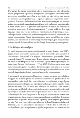 Processamento mínimo de frutas e hortaliças34
Um perigo de grande importância são as micotoxinas que são substâncias
tóxicas que possuem capacidade mutagênica e carcinogênica, enquanto outras
apresentam toxicidade específica a um órgão ou são tóxicas por outros
mecanismos. Elas são produzidas por algumas espécies de fungos filamentosos
por meio de seu metabolismo secundário. As contaminações por micotoxinas
podem ocorrer ainda na produção primária ou após o alimento ser processado,
e neste último caso é a principal conseqüência de falhas no controle de
umidade e temperatura de alimentos estocados. O grande problema deste tipo
de perigo é que, uma vez que o alimento é contaminado, ele persiste por toda a
cadeia produtiva, inclusive em produtos originados de animais alimentados por
rações contaminadas. Apesar das micotoxinas serem metabólitos de origem
química, sua classificação é como perigo microbiológico, pois sua prevenção
está no controle de desenvolvimento dos fungos filamentosos que as originam.
3.2.1.3 Perigos Microbiológicos
As bactérias patogênicas são contaminantes de vegetais frescos e nos VMP e
podem levar o consumidor à morte, no caso de consumi-los com um nível de
contaminação inaceitável. Os vegetais minimamente processados foram
responsáveis por 190 casos de surtos de toxi-infecção alimentar que resultaram
em mais de 16.000 pessoas com os sintomas, quase 600 hospitalizações e 8
mortes nos Estados Unidos entre 1973 e 1997. Embora não tenham sido
necessariamente agentes causadores de toxi-infecções alimentares, a presença
destes microrganismos nestes produtos alerta para a necessidade de um maior
controle da produção, desde o campo até a mesa dos consumidores.
A presença de perigos microbiológicos nos vegetais não pode ser avaliada na
recepção das matérias-primas ou mesmo no consumo do produto final por
simples observação visual. Para esta avaliação, é necessário que o vegetal passe
por ensaios microbiológicos, que além de serem bem específicos e de alto custo,
demandam entre 24 e 72 horas para obtenção do resultado. Este tempo é
precioso para a vida útil - do vegetal. Assim, a empresa processadora não pode
esperar pelos resultados destes ensaios para decidir ou não pelo processamento
e distribuição das matérias-primas e dos vegetais minimamente processados,
respectivamente. Deste modo, ressalta-se a grande responsabilidade da empresa
processadora na garantia da qualidade e segurança destes vegetais, processados
ou não. Para isto, é necessário o atendimento às Boas Práticas Agrícolas e de
Fabricação, que são um conjunto de requisitos voltados para o ambiente, aos
colaboradores e para as operações na produção primária e no processamento
 
