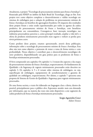 Atualmente, o projeto “Tecnologia de processamento mínimo para frutas e hortaliças”,
financiado pela FINEP no âmbito da Rede Brasil de Tecnologia, chega ao fim. Este
projeto teve como objetivo completar o desenvolvimento e validar tecnologia em
sistemas de embalagem para a solução de problemas no processamento mínimo de
frutas e hortaliças em benefício do agronegócio brasileiro. Os impactos dos resultados
deste projeto foram e estão sendo experimentados por todos os agentes da cadeia
produtiva do processamento mínimo de frutas e hortaliças, com benefícios
principalmente aos consumidores. Conseguiu-se fazer inovação tecnológica nas
indústrias processadoras parceiras e, como principal resultado, ampliar a vida útil e a
oferta de produtos minimamente processados mais seguros e reduzir as perdas para
níveis próximos a zero.
Como produto deste projeto, estamos apresentando, através desta publicação,
informações sobre a tecnologia de processamento mínimo de frutas e hortaliças. Esta
obra não tem como objetivo a pretensão de tratar o tema de forma teórica e com
profundidade. Nosso objetivo é contribuir para o desenvolvimento tecnológico do
setor produtivo, disponibilizando um guia prático para os produtores de frutas e
hortaliças minimamente processadas.
O livro compreende sete capítulos. Os capítulos 1 e 2 tratam dos aspectos e das etapas
do processamento mínimo de frutas e hortaliças, respectivamente. Os fundamentos da
Qualidade e da Segurança de vegetais minimamente processados estão descritos no
capítulo 3. Os capítulos 4, 5 e 6 versam sobre sistemas de embalagem, ou seja,
especificação de embalagem, equipamentos de acondicionamento e garantia de
qualidade em embalagens, respectivamente. Por último, o capítulo 7 apresenta uma
proposta de Sistema de Gestão da Qualidade e Segurança para vegetais minimamente
processados.
De uma forma sucinta, o texto foi elaborado em linguagem clara e direta, dentro do
possível, principalmente para o público alvo. Esperamos atender mais esta demanda
por informações, que na maioria das vezes não estão disponíveis a este segmento da
cadeia produtiva de frutas e hortaliças minimamente processadas.
Sergio Agostinho Cenci
Editor Técnico
 